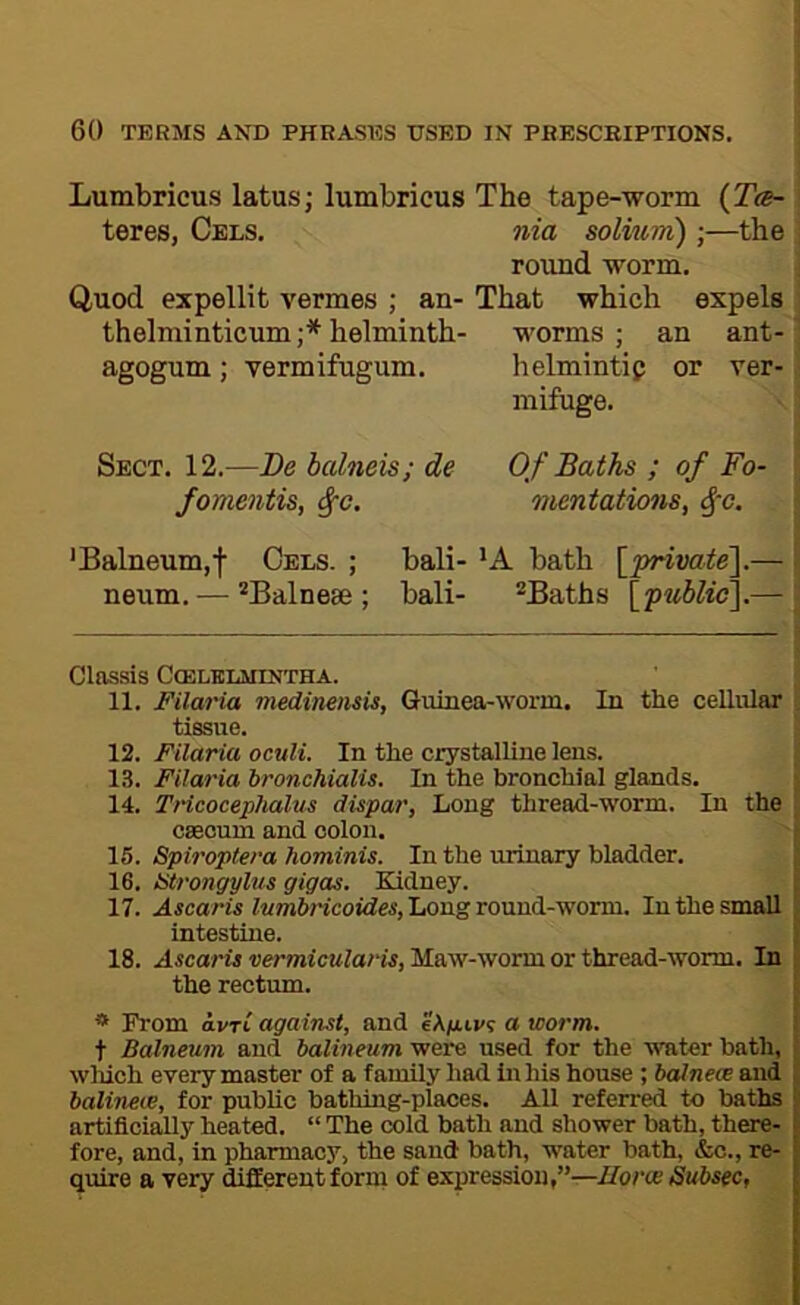 Lumbricus latus; lumbricus The tape-worm (Tcb- teres, Cels. nia solium);—the round worm. Quod expellit vermes ; an- That which expels thelminticum;* * helminth- worms; an ant- agogum; vermifugum. helmintip or ver- mifuge. Sect. 12.—Be halneis; de Of Baths ; of Fo- fomentis, ^c. mentations, ^-o. 'Balneum,f Cels. ; bali- 'A bath [private^— neum. — Balnese ; bali- ®Baths \^p^tblic\.— Clnssis ClELBLMINTHA. 11. Filaria medineiisis, Guinea-worm. In the cellular tissue. 12. Filaria oculi. In the crystalline lens. 13. Filaria hronchialis. In the bronchial glands. 14. THcocephalus dispar, Long thread-worm. In the csecum and colon. 15. Spiroptera hominis. In the urinary bladder. 16. atrongylus gigas. Kidney. 17. ulicam iMmiricoidM, Long round-worm. In the small , intestine. ;■ 18. wrmieMla/'is, Maw-worm or thread-worm. In i the rectum. ' * From avrl against, and eXixivs a worm. t Balneum and balineum were used for the water bath, ■ winch every master of a family had in his house ; bcdnece and i; halineie, for public bathing-places. All referred to baths artificially heated. “ The cold bath and shower bath, there- fore, and, in pharmacy, the sand bath, water bath, &c., re- quire a very different form of expression,”—Uorce Subsec,