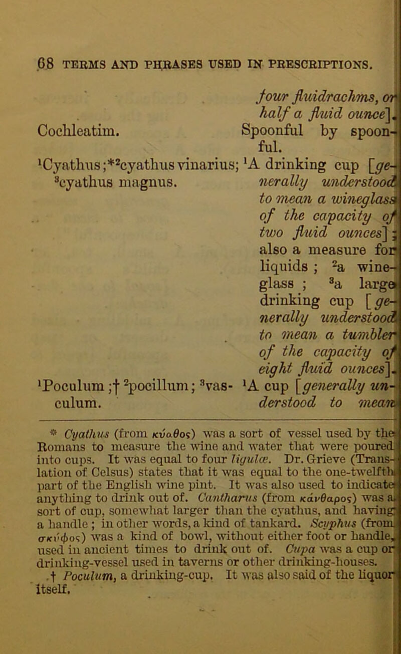 jour fluidrachms, on half a fluid ounce\M Coclileatiin. Spoonful by spoon-1 ful. ij 'Cyntlnis;**cyathusvinarius;‘A drinking cup [_ge^ ^cyathus nnignus. nerally understood to mean a wineglasA of the capacity oj{ two fluid ounces^ j also a measure foa liquids ; ^a ■wine-j glass ; ^a largej drinking cup [gc\ nerally understood to mean a tumblen of the capacity oj eight fluid ounces\t 'Poculum ;f ^pocillum; ’’vas- *A cup [generally un-i\ culum. derstood to mean * Cyathus (from kvo.6o%) was a sort of vessel used by the( Bomans to measiu-e tlie wine and water that were poured] into cups. It was equal to four liyulw. Dr. Grieve (Trans-I lation of Celsus) states that it was equal to the one-twelfth part of the Bnglisli wne pint. It was also used to indicate anything to drink out of. Cantharus (from Kav9apo<;) was a sort of cup, somewhat larger than the cyathus, and having a handle ; in other words, a land of tankard. Scyphus (from <TKv<j>o<;) was a kind of bowl, without either foot or handle, used in ancient times to drink out of. Cupa was a cup or drinking-vessel used in taverns or other drinking-houses. ■ t Poculum, a drinking-cup. It was also said of the liquor itself.