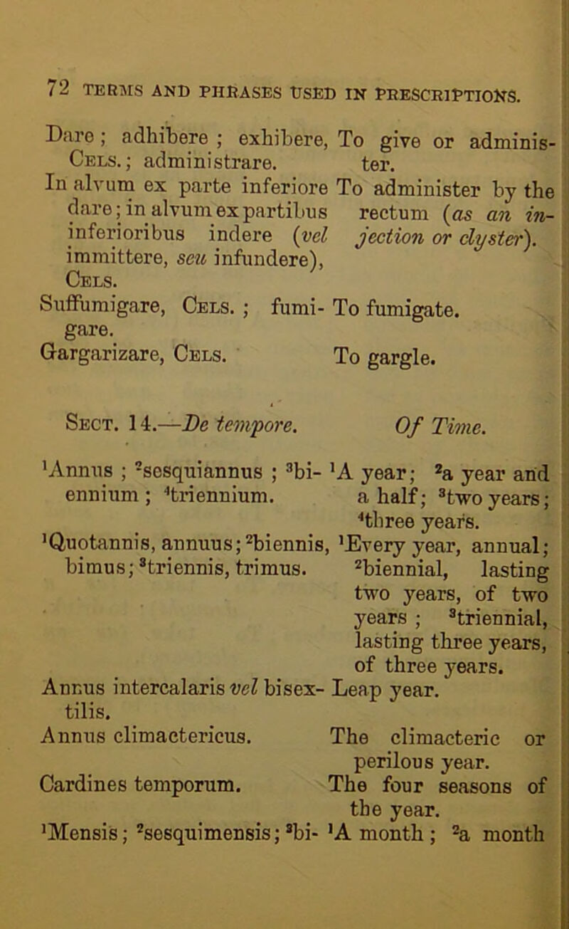 ! 72 TERMS AND PHRASES tJSED IN PRESCRIPTIONS. Daro ; adhibere ; exhibere, To give or adminis- Cels. ; administrare. ter. In alvum ex parte inferiore To administer by the darejin alvumexpartibus rectum an in- jnferioribus indere {vel jection or dyster). immittere, sen infundere), Cels. Snffumigare, Cels. ; fiimi- To fumigate, gare. Gargarizare, Cels. To gargle. Sect. 14.—De tempore. Of Time. 'Annus ; -sosquiannus ; ^bi- 'A year; a year and ennium; ■'triennium. a half; ®t-woyears; ■•three years. 'Quotannis, annuus;''biennis, 'Every year, annual; bimus;*triennis, trimus. biennial, lasting two years, of two years ; triennial, ; lasting three years, ■ of three years. j Annus intercalaris vel bisex- Leap year. ! tilis. i Annus climaetericus. The climacteric or | perilous year. Cardines temporum. The four seasons of the year. 'Mensis; sesquimensis; bi- 'A month; a month