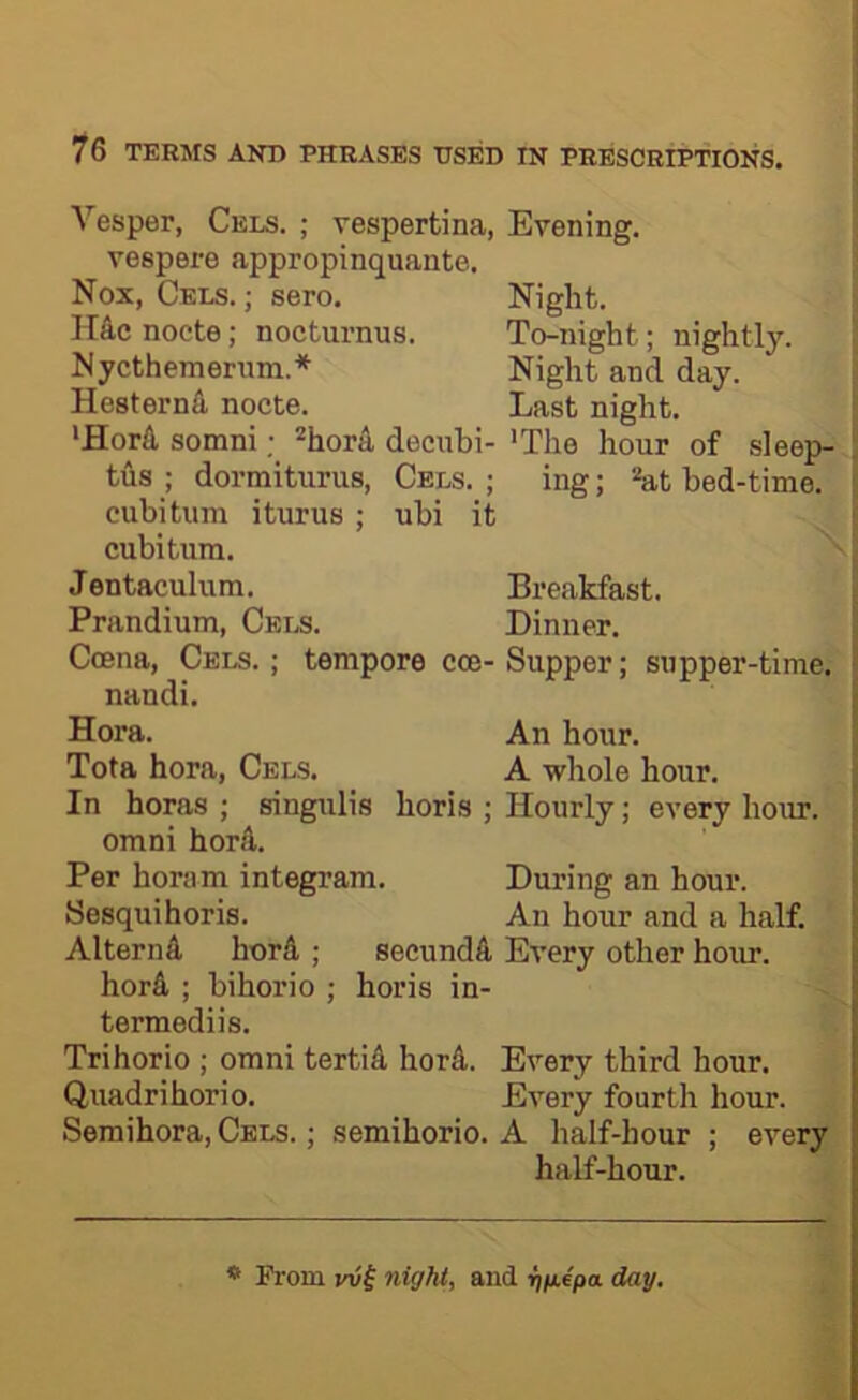 Vesper, Cels. ; vespertina, Evening, vespere appropinquante. Nox, Cels. ; sero. Night. H&c noete; nocturnus. To-night; nightly. Nycthemerum.* Night and day. Hesternd noete. Last night. ‘Horfl, somni^hord deeubi- 'The hour of sleep- tus ; dormiturus, Cels. ; ing; at bed-time, cubitum i turns ; ubi it cubitum. Jentaculum. Breakfast. Prandium, Cei.s. Dinner. Coena, Cels. ; tempore cce- Supper; supper-time, nandi. Hora. An hour. Tota hora, Cels. A whole hour. In boras ; singulis horis ; Hourly; every hour. Omni hord. Per horam integram. During an hour. Sesquihoris. An hour and a half. Alternfi, horA ; secundA Every other hoiu’. horA ; bihorio ; horis in- termediis. Trihorio ; omni tertiA horA. Every third hour. Quadrihorio. Every fourth hour. Semihora, Cels. ; semihorio. A half-hour ; every half-hour. * Prom yvi night, and ^epa day.