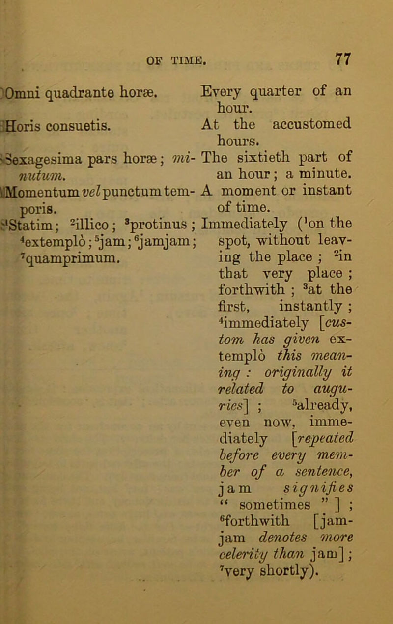 )Omni quadrante horse. uHoris consuetis. jSexagesima pars horse; «w- mitum. V'Momentum veZ punctum tem- poris. i*Statim; ^illico; *protinus ; ^extemplo; ®jam; ^jamjam; ’quamprimuin. Every quarter of an hour. At the accustomed hours. The sixtieth part of an hour; a minute. A moment or instant of time. Immediately (’on the spot, -without leav- ing the place ; ’’in that very place ; forth-with ; ®at the first, instantly ; ■•immediately [cus- tom has given ex- templo this mean- ing : originally it related to augu- ries'] ; ^already, even now, imme- diately [repeated before every mem- ber of a sentence, jam signifies “ sometimes ” ] ; ^forthwith [jam- jam denotes more celerity than jam]; ’very shortly).