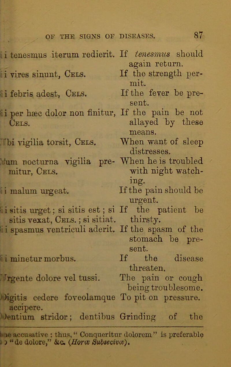 ; i tenesmus iterum redierit. ii i Tires sinunt, Cels. lii febris adest, Cels. li i per hsec dolor non finitiu’, Cels. 'bi idgilia torsit, Cels. Xhim nocturna vigilia pre- mitur, Cels. li i malum urgeat. li i sitis urget; si sitis est; si sitis vexat, Cels. ; si sitiat. li i spasmus ventriculi aderit. li i minetur morbus. rirgente dolore vel tussi. >')igitis cedere foveolamque accipere. 'Pentium stridor; dentibus If tenesmus should again return. If the strength per- mit. If the fever be pre- sent. If the pain be not allayed by these means. When want of sleep distresses. When he is troubled with night watch- ing. If the pain should be urgent. If the patient be thirsty. If the spasm of the stomach be pre- sent. If the disease threaten. The pain or cough being troublesome. To pit on pressure. Grinding of the ikae accusative : thus, “ Conqueritur dolorem” is preferable u 3 “de dolore,” Sic. (Zforie Subsecivw).