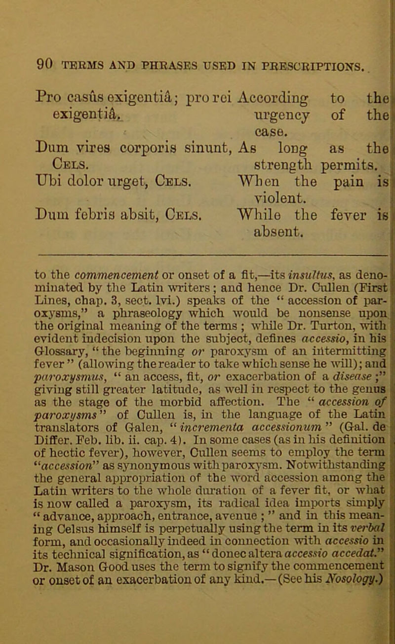 Pro casus exigentia; pro rei According to the| exigenti^, urgency of the] case. Dum vires corporis sinunt, As long as the Cels. strength permits. TJbi dolor urget, Cels. When the pain is: violent. Dum febris absit, Cels. While the fever is absent. to the commencement or onset of a fit,—its insultus, as deno- minated by the Latin writers ; and hence Dr. Cnllen (First! Lines, chap. 3, sect. Ivi.) speaks of the “ accession of imr- oxysms,” a phraseology which would be nonsense upon the original meaning of the terms ; while Dr. Turton, with evident indecision upon the subject, defines accessio, in his Glossary, “ the beginning or parox3'sm of an intermitting fever ” (allowing the reader to take which sense he vdll); and paroxysmus, “ an access, fit, or exacerbation of a disease •” giving still gi-eater latitude, as well in respect to the genus as the stage of the morbid affection. The “ accession of paroxysms” of Cullen is, m the language of the Latin translators of Galen, “ incremenia accessionum ” (Gal. de Differ. Feb. lib. ii. cap. 4). In some cases (as in his definition of hectic fever), however, Cirlleu seems to employ the term “accession” assjmonymouswithparoxj'sm. Notwithstanding the general appropriation of the word accession among the Latin writers to the whole diu'ation of a fever fit, or what is now called a paroxysm, its radical idea imports simply “ advance, approach, entrance, avenue ; ” and in this mean- ing Celsus himself is perpetually using the term in its verbal form, and occasionally indeed in connection with accessio in its technical signification, as “ donee altera accewio acceded.” Dr. Mason Good uses the term to sipilfy the commencement or onset of an exacerbation of any kind.—(See his Nosology.)