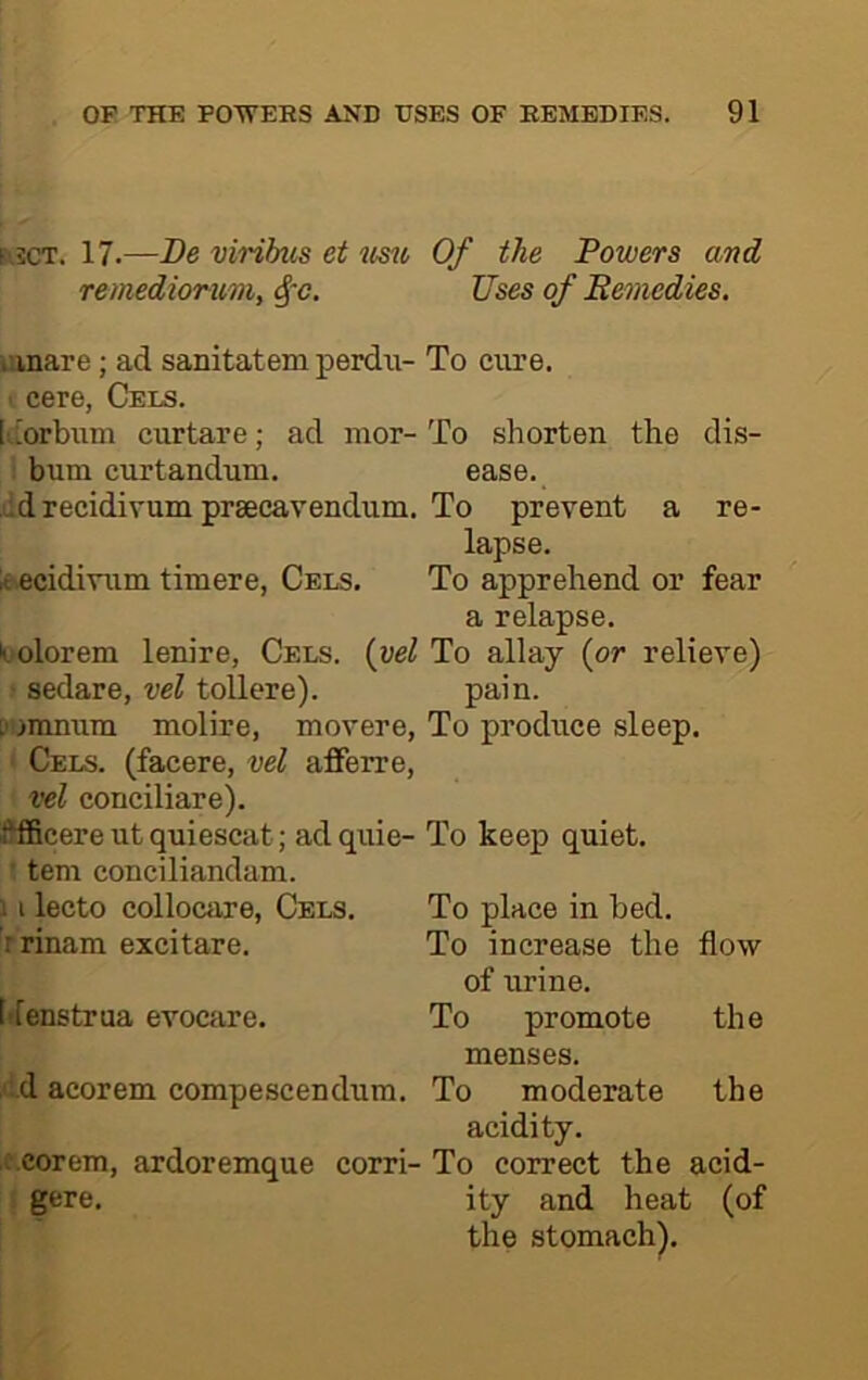 fiscT. 17.—De viribus et Of the Powers and remediorum, ^~c. Uses of Bemedies. ionare; ad sanitatem perdu- To cure, cere, Cels. [• [orbum curtare; ad mor-To shorten the dis- i bum curtandum. ease. ddrecidivum praecavendum. To prevent a re- lapse. leecidivum timere, Cels. To apprehend or fear a relapse. ii-olorem lenire, Cels, {vel To allay (or relieve) sedare, vel tollere). pain. L' imnum molire, movere, To produce sleep. Cels, (facere, vel afferre, vel conciliare). fffficere ut quiescat; ad quie- To keep quiet, tern conciliandam. 11 lecto collocare, Cels. To place in bed. Trinam excitare. To increase the flow of urine. I'fenstrua evocare. To promote the menses. ■ :.d acorem compescendum. To moderate the acidity. ;.corem, ardoremque corri- To correct the acid- gere. ity and heat (of the stomach).