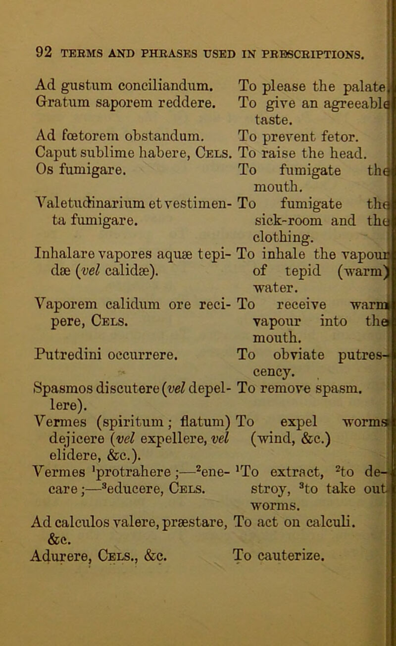 Ad gustum conciliandum. Gratiim saporem reddere. Ad foetorem obstandum. Caput sublime habere, Cels. Os fumigare. Valetudinarium etvestimen- ta fumigare. Inhalare vapores aquae tepi- dse {vel calidse). Vaporem calidum ore reci- pere, Cels. Putredini oecurrere. Spasmos discutere {yel depel- lere). Vermes (spiritum; datum) dejicere {vel expellere, elidere, &c.). Vermes 'protrahere ;—*ene- care;—*educere, Cels. To please the palate| To give an agreeably taste. To prevent fetor. To raise the head. To fumigate th^ mouth. To fumigate thg sick-room and thtj clothing. To inhale the vapouil of tepid (warm| ■water. To receive wami vapour into the| mouth. To obviate putres-^ cency. To remove spasm. To expel wormsj (wind, &c.) Ad calculos valere, praestare, &c. Adurere, Cels., &c. ’To extract, ^to de-* stroy, ®to take out- worms. To act on calculi. To cauterize.