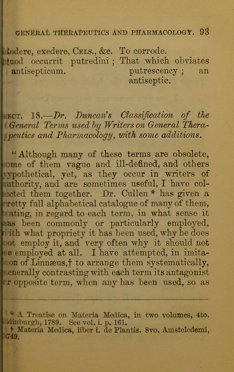 Uotlere, exedere, Cels., &c. To corrode. 'luod occurrit putredini ; That -which obviates antisepticum. piitrescency ; an antiseptic. SECT. 18.—Br. Duncan's Classification of the i General Terms used hy Winters on General Thera- fjpetttics and Pharmacology, with some additions. “ Although many of these terms are obsolete, 3ome of them vagne and ill-defined, and others vypothetical, yet, as they occur in -writers of uiithority, and are sometimes useful, I have col- jijcted them together. Dr. Cullen * has given a r petty full alphabetical catalogue of many of them, l::atiDg, in regard to each term, in -what sense it aas been Commonly or particularly employed, ri-ith -what propriety it has been used, why he does ( ot employ it, and very often -why it should not ee employed at all. I have attempted, in imita- i' on of Linnaeus,! to arrange them systematically, t enerally contrasting-with each term its antagonist rr opposite term, -when any has been used, so as * A Treatise on Materia Meilica, in two volumes, 4to. i-Hinbnrgh, 1789. See vol. i. p. 161. - t Materia Medica, liber i. de Plantis. 8vo. Amsteledemi, i*749.