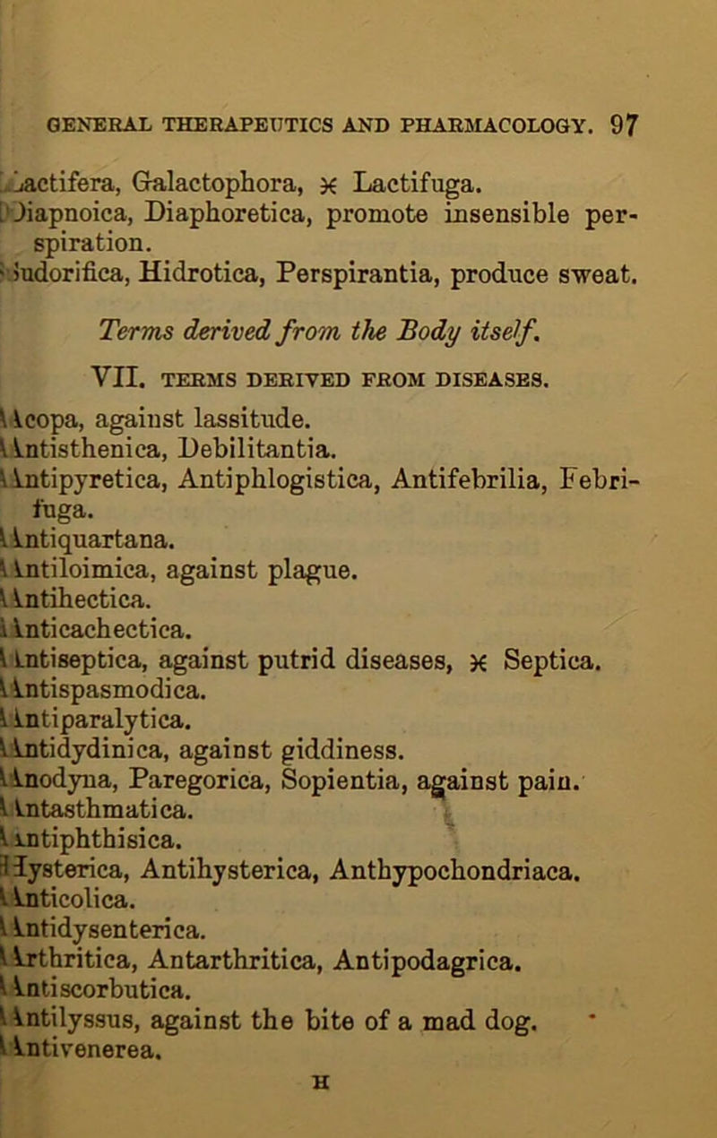 [iACtifera, Gralactophora, Lactifuga. Wiapnoica, Diaphoretica, promote insensible per- spiration. isJudorifica, Hidrotica, Perspirantia, produce sweat. Terms derived from the Body itself. VII. TERMS DERIVED FROM DISEASES. ^ icopa, against lassitude. y.ntisthenica, Debilitantia. Mntipyretica, Antiphlogistica, Antifebrilia, Febri- luga. lintiquartana. \ Lntiloimica, against plague. ^ intihectica. i inticachectica. liLntiseptica, against putrid diseases, K Septica. ^intispasmodi ca. lintiparalytica, ^tidydinica, against giddiness, linodyua, Paregorica, Sopientia, against pain, ^intasthmatica. ^ ^ intiphthisica. Hysterica, Antihysterica, Anthypochondriaca. t inticolica. 1 intidysenterica. l^thritica, Antarthritica, Antipodagrica. ^ Intiscorbutica. Untilyssus, against the bite of a mad dog. 1 Intivenerea.