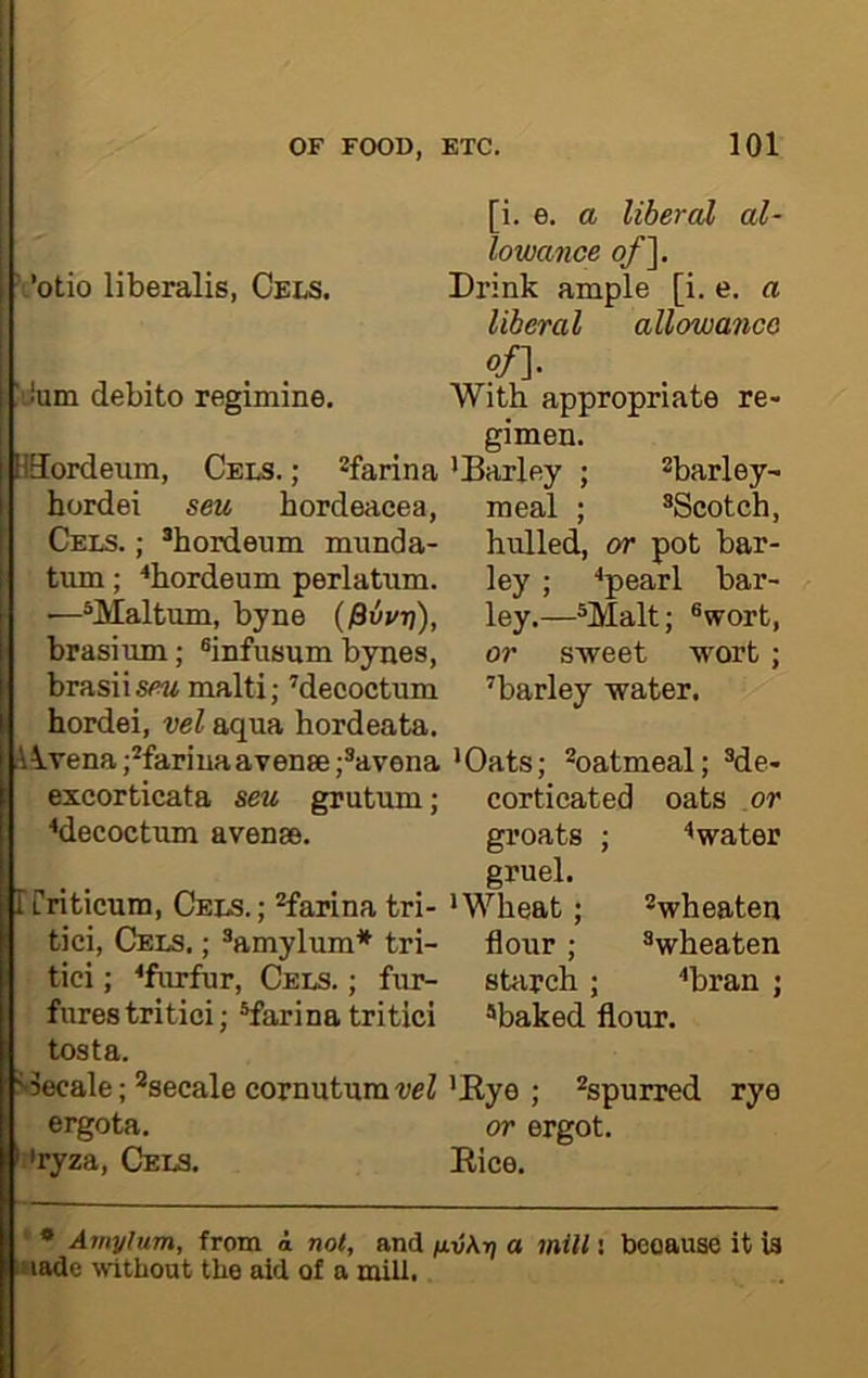 ‘otio liberalis, Cels. If'Jum debito regimine. [ISordeum, Cels. ; ^farina hordei seu hordeacea, Cels. ; *hordeum munda- tum; ‘‘bordeum perlatum. —*Maltum, byne {^vvr\), brasium; ®infusum byues, brasiis^!« malti; Mecoctum hordei, vel aqua hordeata. l^vena j^fariuaavense ;®avena excorticata seu grutum; ♦decoctum avense. p rriticum. Cels. ; ^farina tri- tici. Cels. ; ®amylum* tri- tici; ^furfur. Cels. ; fur- fures tritici; ®farina tritici tosta. p«3ecale; *secale cornutura vel ergota. ;'ryza. Cels. [i. e. a liberal al- lowance of~\. Drink ample [i. e. a liberal allowance p/]. With appropriate re- gimen. 'Barley ; ^barley- meal ; ^Scotch, hulled, or pot bar- ley ; •'pearl bar- ley.—®Malt; ®wort, or s-weet wort; ^barley water. 'Oats; ^oatmeal; ®de- corticated oats or groats ; ^water gruel. 'Wheat; ''wheaten flour; ®wheaten starch ; ‘'bran j baked flour. 'Bye ; ^spurred rye or ergot. Bice. * Amylum, from a not, and fxvAr; a mill: fnade without the aid of a mill. because it is