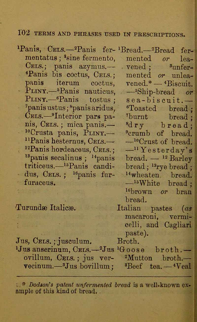 'Panis, Cels.—*Panis fer- mentatus; *sine fermento, Cels.; panis azymus.— ^Panis bis coctus, Cels.; panis iterum coctiis, ' Pliny.—®Panis nauticus, Pliny.-—®Panis tostus ; ^panis ustus; *panis aridus, Cels.—^Interior pars pa- nis, Cels. ; mica panis.— '®Crusta panis, Pliny.— *'Panis hesternns, Cels.— 'Panis hopdeaceiis, Cels. ; '®panis secalinus ; ''•panis triticeus.—*®Panis candi- dus, Cels. ; 'panis fur- furaceus. Turundse Italicas. 'Bread.—-Bread fer-1 mented or lea- j . vened ; unfer- ii mented or unlea-1 vened.* — '‘Biscuit. ; —Ship-bread or ij sea-biscuit.— Toasted bread ; i ^burnt bread ; : dry bread;! crumb of bread. , —'Crust of bread. - —Yesterday’s bread. — Barley J bread; 'rye bread ; wbeaten. bread, i —'White bread ; 'i 'brown or bran ; bread. Itiilian pastes {as ? macaroni, vermi- Jus, Cels. ; jusculum. 'Jus anserinum. Cels.—Jus ovillum. Cels. ; jus ver- vecinum.—Jus bovillum; celli, and Cagliari paste). Broth. 'Goose broth.— Mutton broth.— Beef tea. — ‘Veal V ^ Dodton’s patent unfermented bread is a well-known ex- ample of this kind of bread.