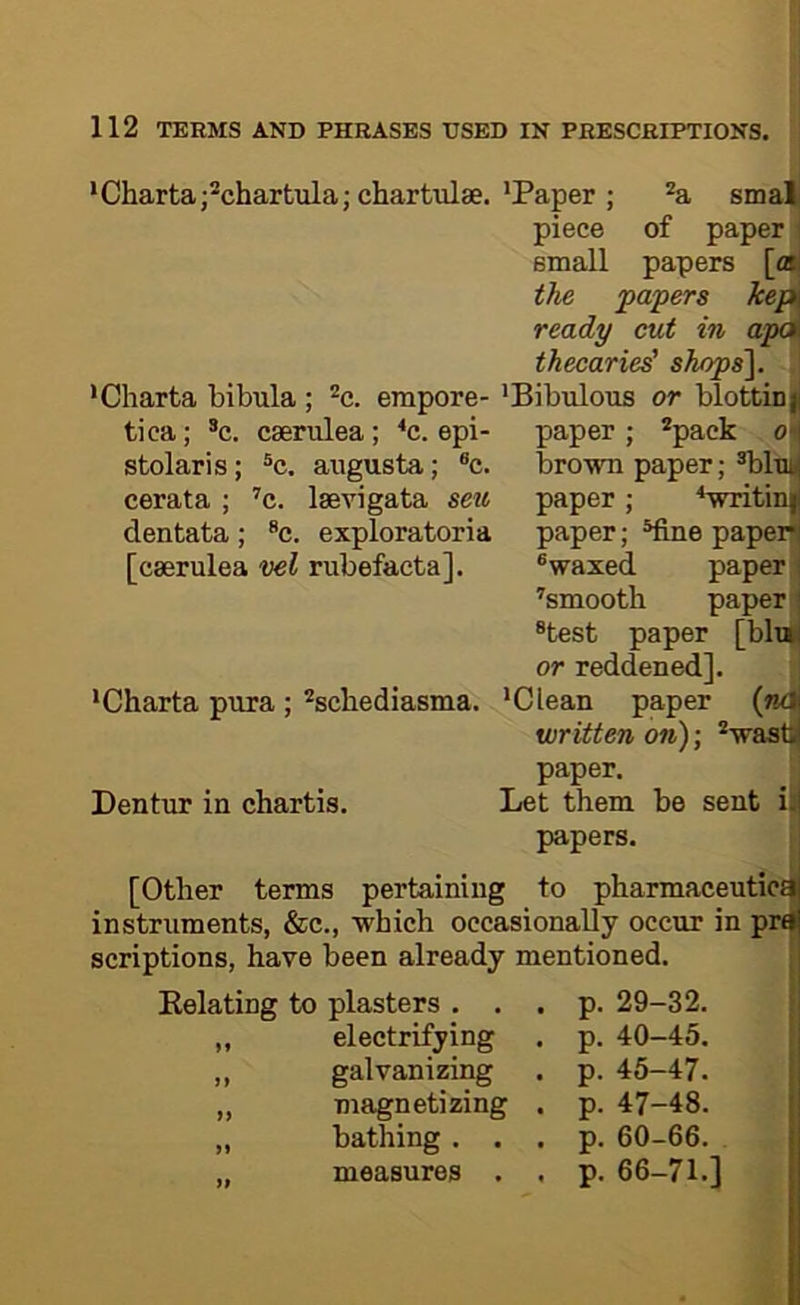 Chartaj'chartula; chartulse.'Paper ; *a smat piece of paper i small papers [ai| the papers kepi ready cut in thecaries' shops'], ; 'Bibulous or blottinji •Charta bibula ; *c. empore- tica; *c. cserulea; ^c. epi- paper ; *paek oi| stolaris; ®c. augusta; ®c. brown paper; ®bluij cerata ; ’’c. laevigata sen dentata; *c. exploratoria [caerulea vel rubefacta]. paper; '‘wntin|| 'Charta pura; ^schediasma. Dentur in chartis. paper; ®fine paperH ® waxed paper ’smooth paper ij *test paper [blail or reddened]. 'Clean paper (ndj written on); ®wastl| paper, Let them be sent iif papers. [Other terms pertaining to pharmaceutic! instruments, &c., which occasionally occur in pr< scriptions, have been already mentioned. Eelating to plasters . . . p. 29-32. ,, electrifying . p. 40-45. ,, galvanizing . p. 45-47. „ magnetizing . p. 47-48. „ bathing . . . p. 60-66. „ measures . , p. 66-71.]