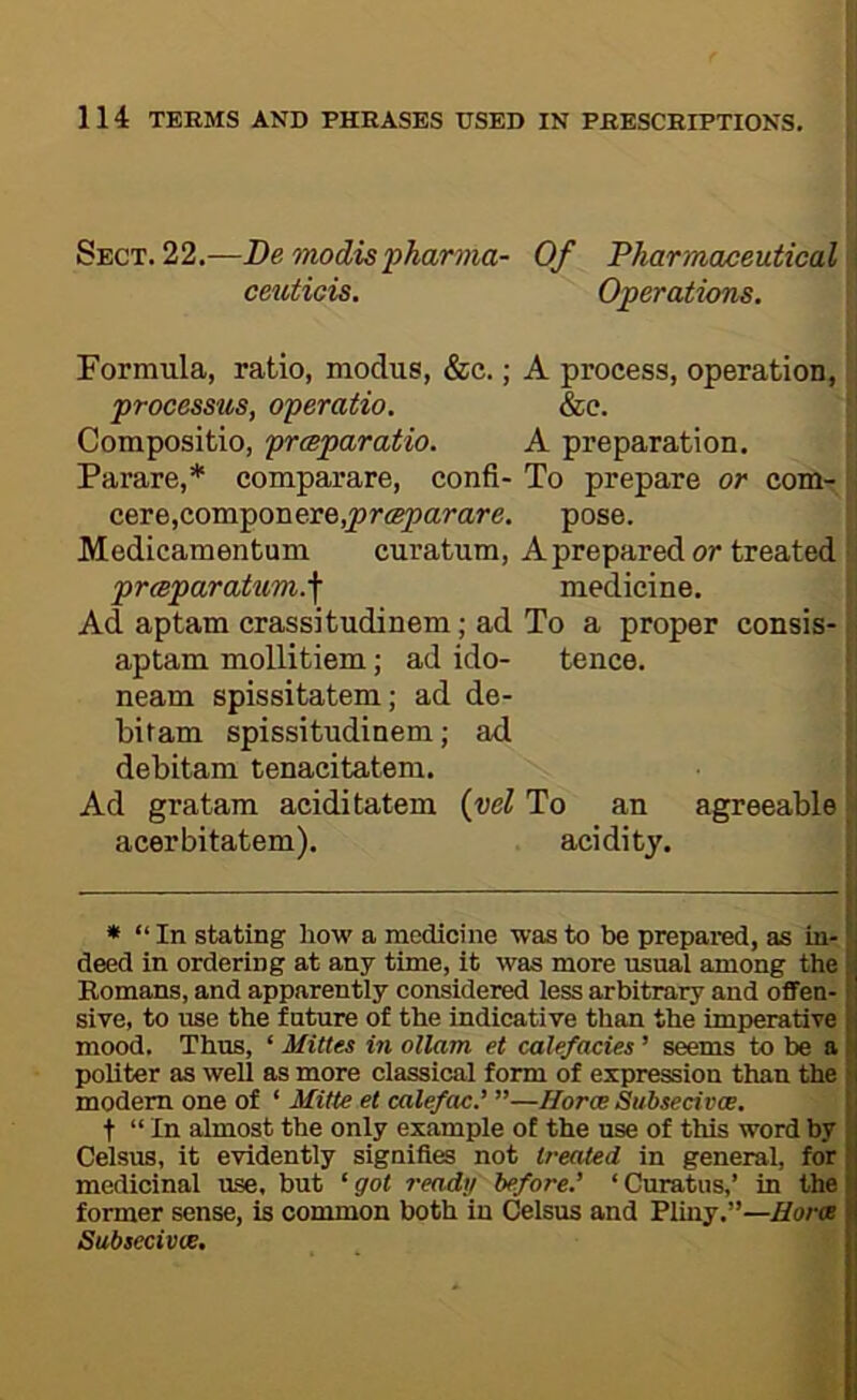 Sect. 22.—De modispharma- Of Pharmaceutical ceuticis. Operations. Formula, ratio, modus, &c.; A process, operation, processus, operatio, &e. Compositio, prmparatio. A preparation. Parare,* comparare, confi- To prepare or corn- cere,componere,^r<^arare. pose. Medicamentum curatum, A prepared or treated prcBparatum.\ medicine. Ad aptam crassitudinem; ad To a proper consis- aptam mollitiem; ad ido- tence. neam spissitatem; ad de- bitam spissitudinem; ad debitam tenacitatem. Ad gratam aciditatem (vel To an agreeable acerbitatem). acidity. * “ In stating how a medicine was to be prepared, as in- deed in ordering at any time, it was more usual among the y Romans, and apparently considered less arbitrary and offen- m sive, to use the future of the indicative than the imperative Ij mood. Thus, ‘ Mittes in ollam et calefades ’ seems to be a H politer as well as more classical form of expression than the h modem one of ‘ Mitte et calefM.' ”—Horce Subsecivce. t t “ In almost the only example of the use of this word by Celsus, it evidently signifies not treated in general, for medicinal use, but '•got ready before.' ‘Curatus,’ in the former sense, is common both in Celsus and Pliny.”—/for® Subsecivce,