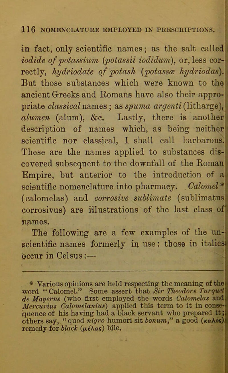 in fact, only scientific names; as the salt called iodide of potassium [potassii iodidum), or, less cor- rectly, hydriodate of potash {potasss hydriodas). Blit those substances which were known to the ancient G-reeks and Komans have also their appro- priate cfessicflZ names; s^sspuona arge7iti (lith&vge), alumen (alum), &c. Lastly, there is another description of names which, as being neither scientific nor classical, I shall call barbarous. These are the names applied to substances dis- covered subsequent to the downfall of the EomaU| Empire, but anterior to the introduction of a.' scientific nomenclature into pharmacy. Calo7iud* ' (calomelas) and corrosive sublimate (sublimatusi corrosivus) are illustrations of the last class ofj names, J The following are a few examples of the un- scientific names formerly in use: those in italics^ (Occur in Celsus:— ; * Various opinions are held respecting the meaning of the word “ Calomel.” Some assert that Sir Theodore Turqtiel de ifayerne (who first employed the words Calomelas and MercuHus Calomelanius) applied this term to it in conse- quence of his having had a black servant who prepared it; others say, “ quod nigro humori sit bonum,” a good (koAos) remedy for blacfc (jatAas) bile.