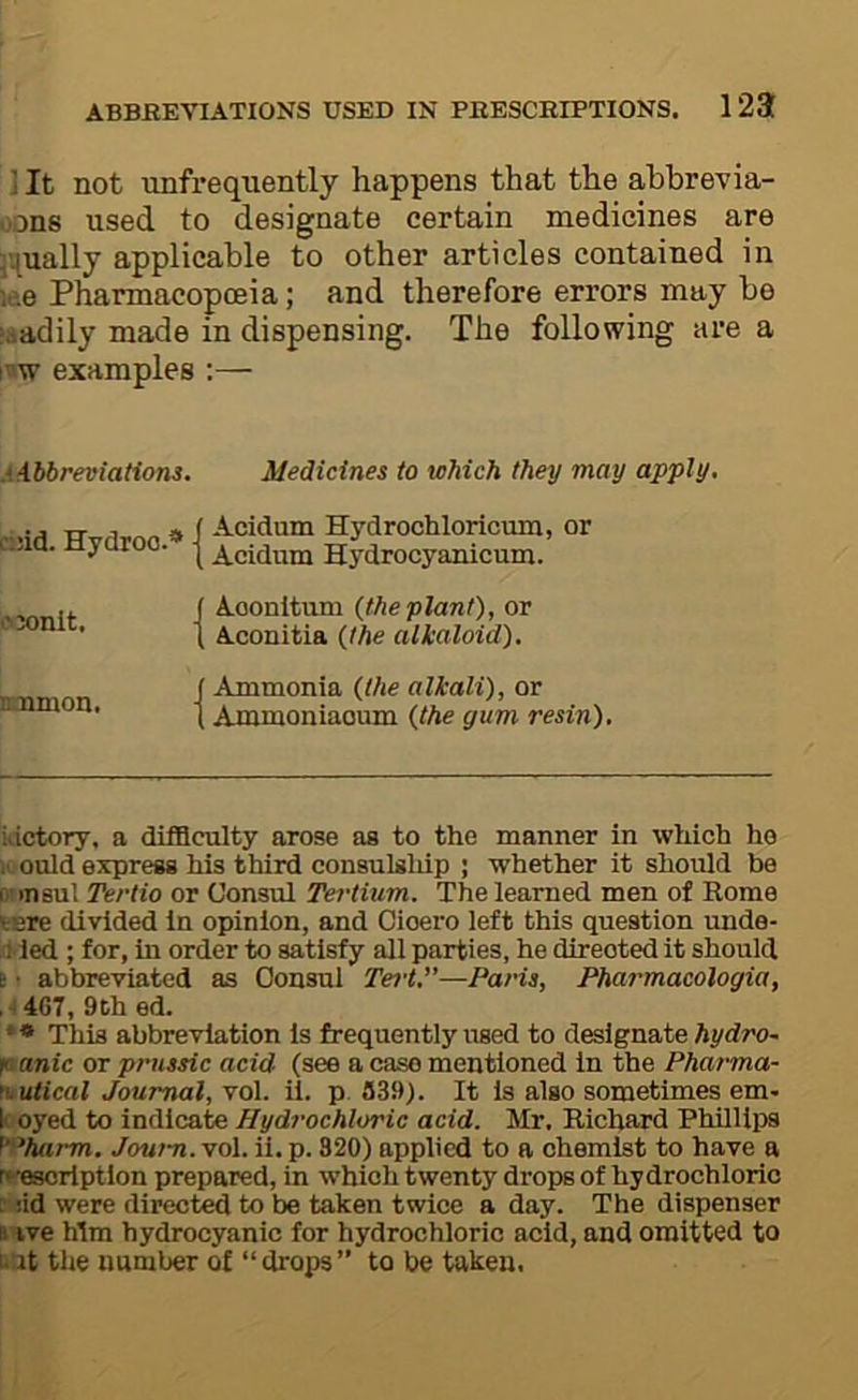 ] It not unfrequently happens that the ahbrevia- .:>ons used to designate certain medicines are 5’^ually applicable to other articles contained in ie.e Pharmacopoeia; and therefore errors may be jjtadily made in dispensing. The following are a i^w examples :— .‘Abbreviations. Medicines to which they may apply. c;:id. Hydroo.* * s>3onit. inamon. Acidum Hydrochloricum, or Acidum Hydrocyanicum. Aoonltum (the plant), or Aconitia (the alkaloid). Ammonia (the alkali), or Ammoniaoum (the gum resin). Wctory, a difficulty arose as to the manner in which he IV ould express his third consulsliip ; whether it should be r-msul Tertio or Consul Tertium. The learned men of Rome vere divided In opinion, and Cioero left this question unde- ,1 led ; for, In order to satisfy all parties, he direoted it should i ■ abbreviated as Consul Tei-t.”—Pans, Pharmacologia, . ^ 467, 9th ed. * * This abbreviation Is frequently used to designate hydro~ r anic or prussic acid (see a case mentioned in the Pharma- ruutical Journal, vol. il. p. 339). It Is also sometimes em» k oyed to indicate Hydrochloric acid. Mr. Richard Phillips f'-^harm. Journ. vol. ii. p. 320) applied to a chemist to have a rt'escrlptlon prepared, in which twenty drops of hydrochloric r :id were directed to be taken twice a day. The dispenser s ive Mm hydrocyanic for hydrochloric acid, and omitted to uat the number of “drops” to be taken.