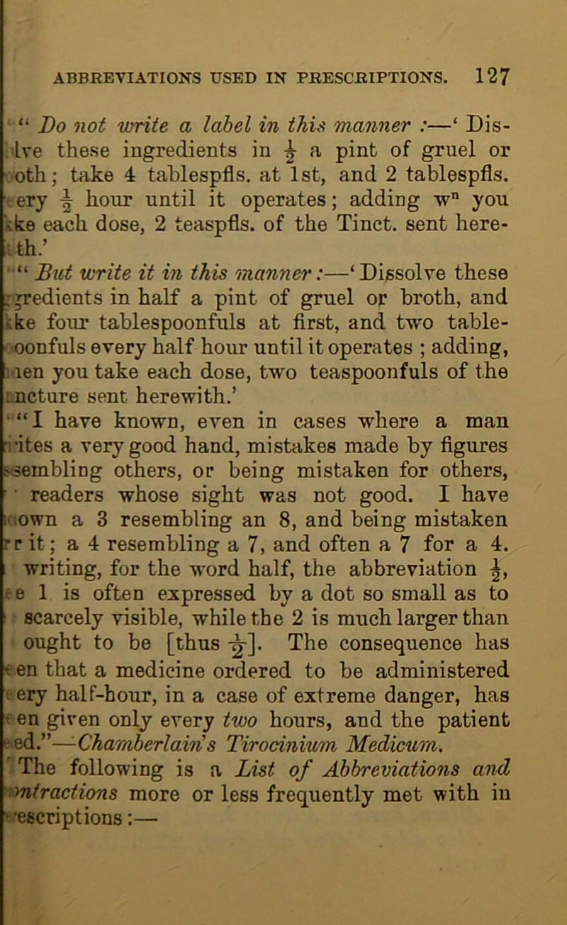 “ Do not write a label in this manner :—‘ Dis- . Ive these ingredients in a pint of gruel or ■oth; take 4 tablespfls. at 1st, and 2 tablespfls. ery hour until it operates; adding you kke each dose, 2 teaspfls. of the Tinct. sent here- ; th.’ ■ “ But write it in this manner:—‘Dissolve these .'jredients in half a pint of gruel or broth, and like four tablespoonfuls at first, and two table- ■ 'Oonfuls every half hour until it operates ; adding, l ien you take each dose, two teaspoonfuls of the incture sent herewith.’ ■ “ I have known, even in cases where a man rites a very good hand, mistakes made by figures l^'SembliDg others, or being mistaken for others, ■ readers whose sight was not good. I have Kiown a 3 resembling an 8, and being mistaken rr it; a 4 resembling a 7, and often a 7 for a 4. writing, for the word half, the abbreviation t e 1 is often expressed by a dot so small as to I scarcely visible, while the 2 is much larger than ought to be [thus The consequence has ten that a medicine ordered to be administered ery half-hour, in a case of extreme danger, has t en given only every two hours, and the patient ped.”—-Chamberlain's Tirocinium Medicum. The following is a List of Abbreviations and mtractions more or less frequently met with in ■•escriptions;—