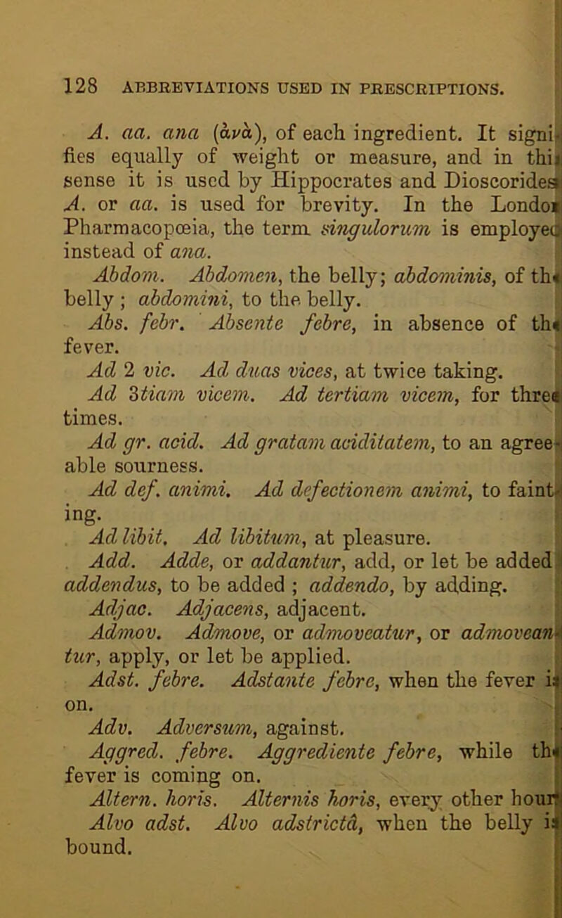 I A. aa. ana {ava), of each ingredient. It signi[ fies equally of weight or measure, and in thij( sense it is used by Hippocrates and Dioscoridesjl A. or aa. is used for brevity. In the Londo* Pharmacopoeia, the term dngulorum is employee instead of ana. i Abdoni. Abdomen, the belly; abdominis, of th^ belly ; abdomini, to the belly. | Abs. febr. Absente febre, in absence of th| fever. j Ad 2 vie. Ad duos vices, at twice taking. ! Ad Ztiam vicem. Ad tertiam vicem, for thr^ times. ^ j Ad gr. acid. Ad gratam additatem, to an agreeii able sourness. Ad def. animi. Ad defectionem animi, to faint* ing. Ad libit. Ad libitum, at pleasure. Add. Adde, or addantur, add, or let be added ' addendus, to be added ; addenda, by adding. Adjac. Adjacens, adjacent. Admov. Admove, or admoveatur, or admoveanA tur, apply, or let be applied. Adst. febre. Adstante febre, when the fever i*: on. Adv, Adversum, against. !■ Aggred. febre. Aggrediente febre, while th«| fever is coming on. i’ Altern. horis. Alternis horis, every other hourt Alvo adst. Alvo adstrietd, when the belly il bound. ;■