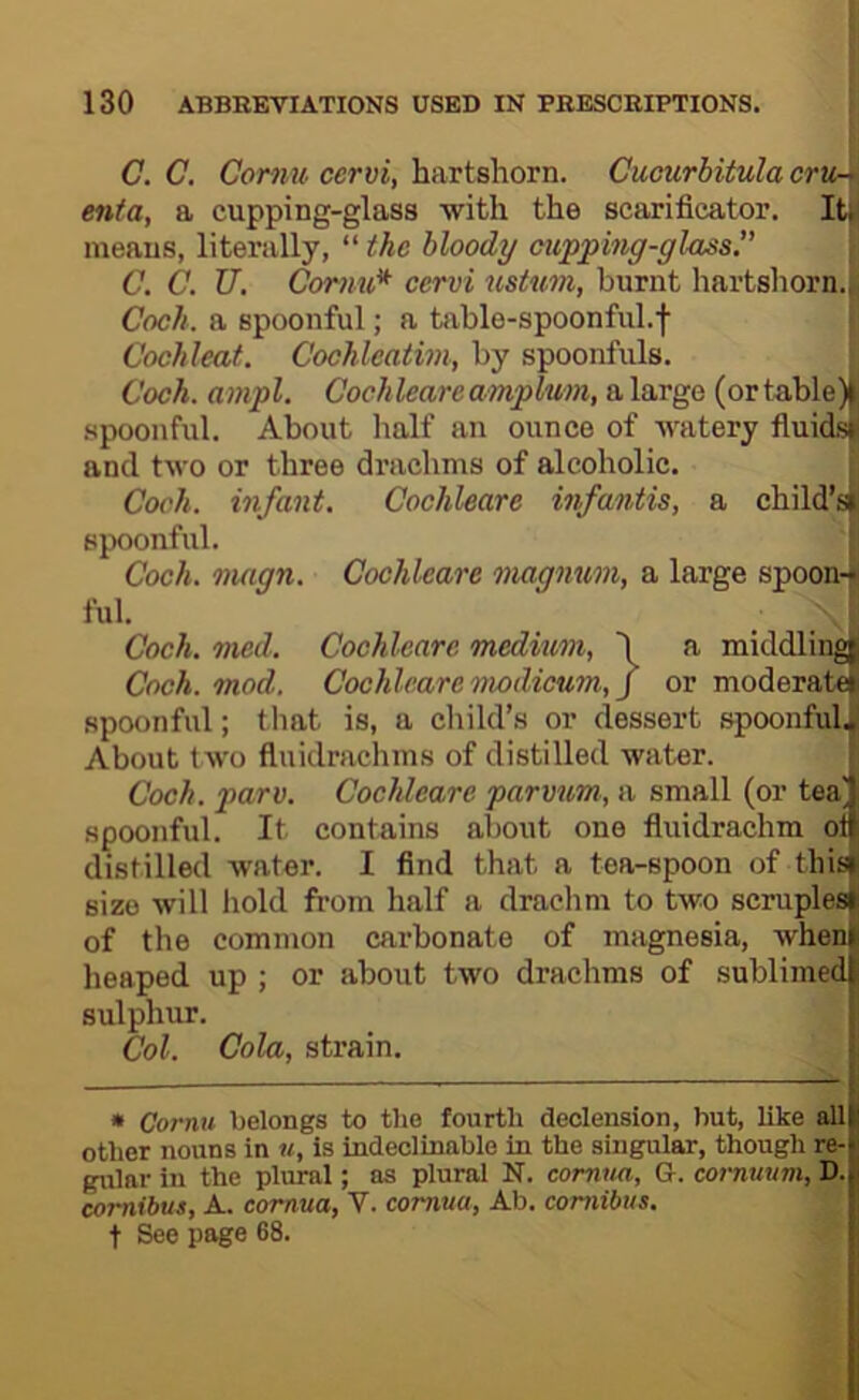 C. C, e'er?!?/. ccr«{, hartshorn. Cucurbitula crVr\ enta, a cupping-glass with the scarificator. Itfi means, literally, “ the bloody cupping-gluss. \ C. C. U. Cormt* cervi ustum, burnt hartshorn.| Coch. a spoonful; a table-spoonful.f Cochleaf. Cochleatim, by spoonfuls. Voch. ampl. Cochleareamplum, a large (or table)^ spoonful. About lialf an ounce of watery fiuid^ and two or three drachms of alcoholic. Co('h. infant. Cochleare infantis, a child’s^ spoonful. { Coch. magn. Cochleare magnum, a large spoon-i ful. I Coch. med. Cochleare medium, I a middlinglj Coch. mod. Cochleare nvodicum,] or moderat^ spoonful; that is, a child’s or dessert .spoonful^ About two fluidrachms of distilled water. [ Coch. pare. Cochleare parmm, a small (or tea' spoonful. It contains about one fluidrachm ol distilled water. I find that a tea-spoon of this size will hold from half a drachm to two scruples of the common carbonate of magnesia, when heaped up ; or about two drachms of sublimed sulphur. Col. Cola, strain. » Cornu belongs to the fourth declension, hut, like all other nouns in u, is indeclinable in the singular, though re- gular in the plural; as plural N. cornua, G. cornuum, D. comibus, A. cornua, V. cornua, Ab. comibus. t See page 68.