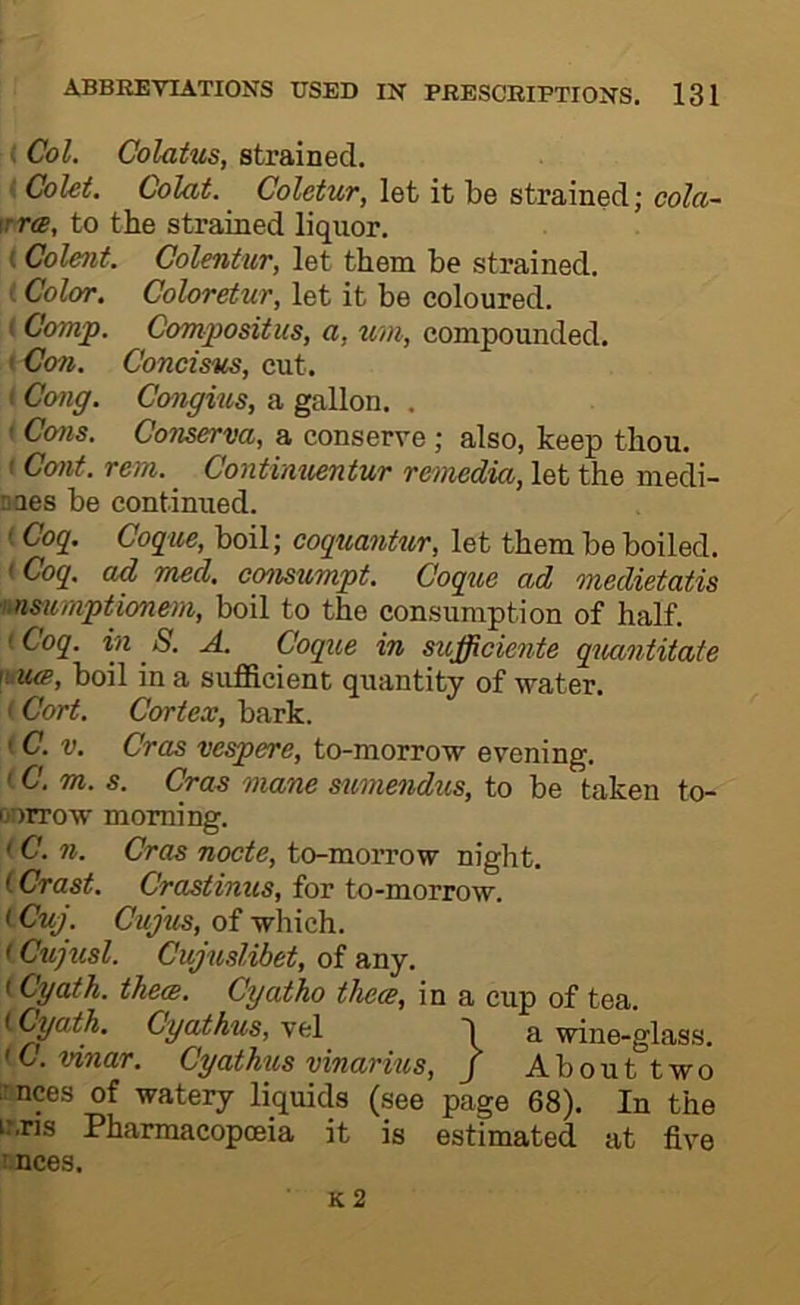 (Col. Colatus, strained. (Colet. Colat. Coletur, let it be strained; cola~ \rr(B, to the strained liquor. (Colent. Colentiir, let them be strained. (Color. Coloretur, let it be coloured. ( Comp. Compositus, a, um, compounded. I Con. Concisus, cut. ( Cong. Congius, a gallon. . ' Cons. CoTiserva, a conserve; also, keep thou. I Cont. rent. _ Contimientur remedia, let the medi- DQes be continued. (Cog_. Coqm, boil; coquantur, let them be boiled. < Coq. ad med. consumpt. Coque ad medietatis nnsumptionem, boil to the consumption of half. iCoq. in 8. A. Coque in sufficiente quantitate \bU(B, boil in a sufficient quantity of water. (Cort. Cortex, bark. (C. V. Cras vespere, to-morrow evening. ' C. m. s. Cras mane sumendus, to be taken to- ciorrow morning. < C. n. Cras nocte, to-morrow night. (Crast. Crastinus, for to-morrow. iCuj. Cujus, of which. < Cu]iisl. Cujuslibet, of any. (Cyath. them. Cyatho them, in a cup of tea. iCyath. Cyathus, vel I a wine-glass. (C.vinar. Cyathus vinarnts, j Abouttwo irnces of watery liquids (see page 68). In the ir.ns Pharmacopoeia it is estimated at five tnces.