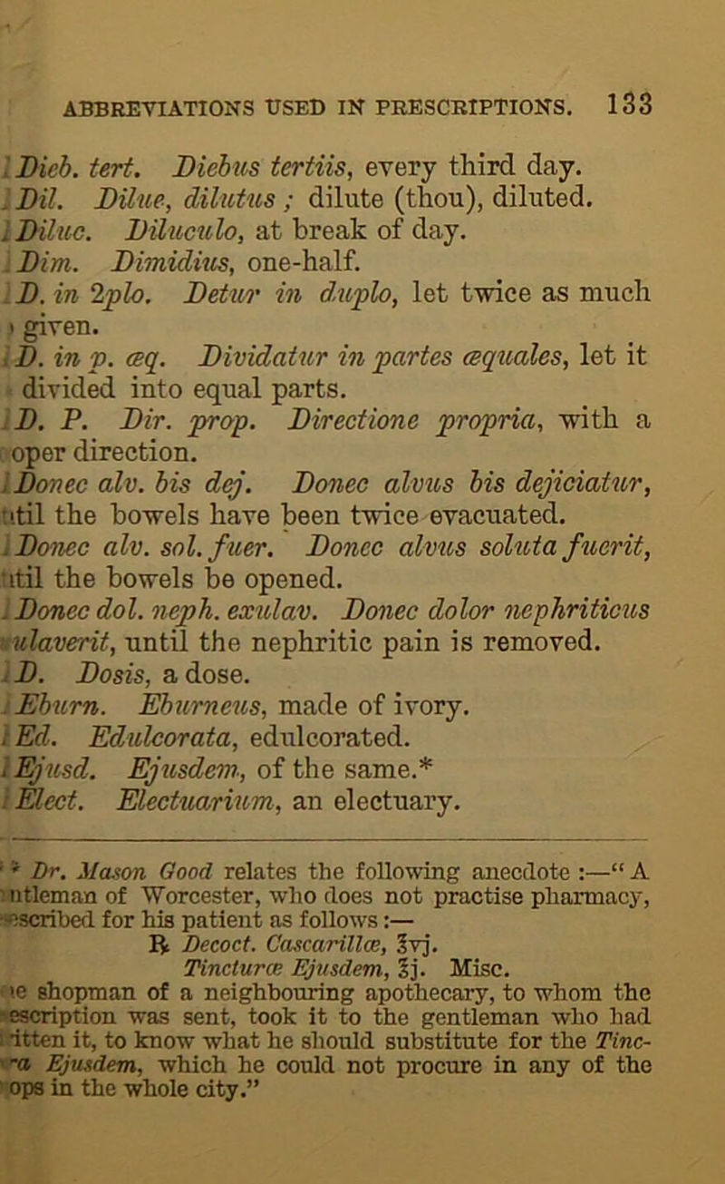 lIHeh. tert. Diebus tertiis, every third day. Dll. Dilue, dilutus; dilute (thou), diluted. iI>Uiie. DUuctilo, at break of day. Dim. Dimiditis, one-half. . B. in 2plo. Betuo' in d.uplo, let twice as much I given. i B. in V. (Bq. Bividatur in partes ceqnales, let it < divided into equal parts. IB. P. Bir. prop. Birectione propria, with a coper direction. IBonec alv. bis dqj. Bonec alvus bis dejiciahor, util the bowels have been twice evacuated. IBoncc alv. sol. filer. Bonec alvus soluta fuerit, titil the bowels be opened. : Bonec dol. neph. exulav. Bonec dolor nephriticus l ulaverit, until the nephritic pain is removed. iB. Bosis, a dose. iEburn. Ebumeus, made of ivory. t Ed. Edulcorata, edulcorated. lEjusd. Ejusdem., of the same.* I Elect. Electuarium, an electuary. ’ * Dr. Mason Good relates the following anecdote :—“ A mtleman of Worcester, who does not practise pharmacy, !»5scril)ed for his patient as follows:— R Decoct. Cascarillce, 5vj. Tincturce Ejnsdem, 2j. Misc. i.e shopman of a neighbouring apothecary, to whom the ■«scription was sent, took it to the gentleman who had : itten it, to know what he should substitute for the Tinc- Ejusdem, which he could not procure in any of the ■ ops in the whole city.”