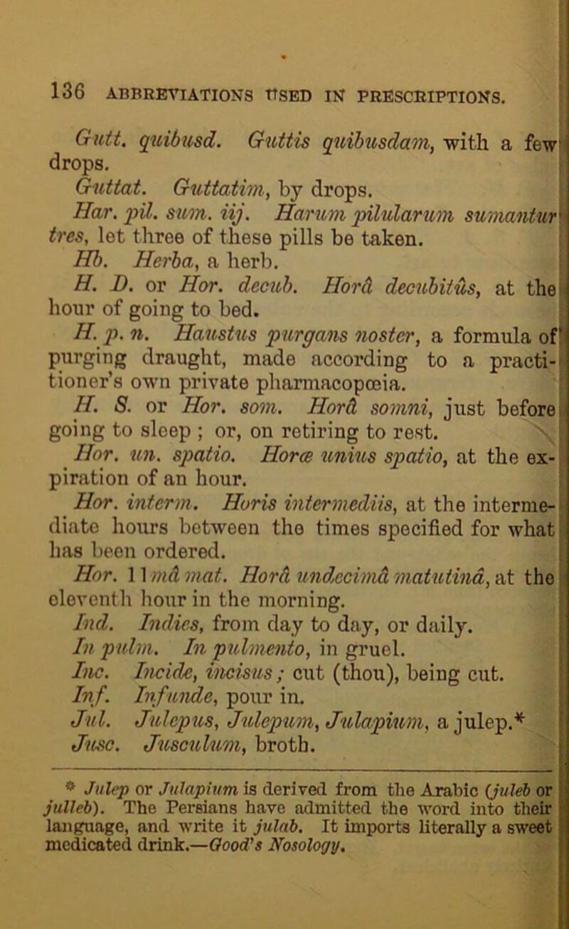 f t 136 ABBRETIATIONS TTSBD IN PRESCRIPTIONS. . I Gutt. quidusd. Guttis quibusdam, with a few drops. , Guttat. Guttatim, by drops. ( Har. pil. sum. iij. Hanom pilularum sumantur\ ires, let three of these pills be taken. ' Hb. Herba, a herb. H. £>. or Hor. decub. Hard decubitus, at thei hour of going to bed. | H. p. n. Haustus purgans noster, a formula of* purging draught, made according to a practi-i tioner’s own private pharmacopoeia. H. S. or Hor. som. Hord somni, just before; going to sleep ; or, on retiring to rest. Hor. un. spatio. Horm unius spatio, at the ex- piration of an hour. Hor. interm. Horis intermediis, at the interme-' diatc hours between the times specified for what has been ordered. 1 Hor. 11 md mat. Hord undxcimd matuthia, at the eleventh hour in the morning. i Ind. Indies, from day to day, or daily. In pulm. In pulmento, in gruel. 1 Inc. Iiicide, incisus; cut (thou), being cut. [ Inf. Inf unde, pour in. | Jill. Juhpus, Julepum,Julapium, njaln'g.* [ Jusc. Jusculum, broth. * Julep or Jiilapium is derived from the Arabic (Juleb or julleb). The Persians have admitted the word into their language, and write it julnb. It imports literally a sweet medicated drink.—Oood’s Nosology.