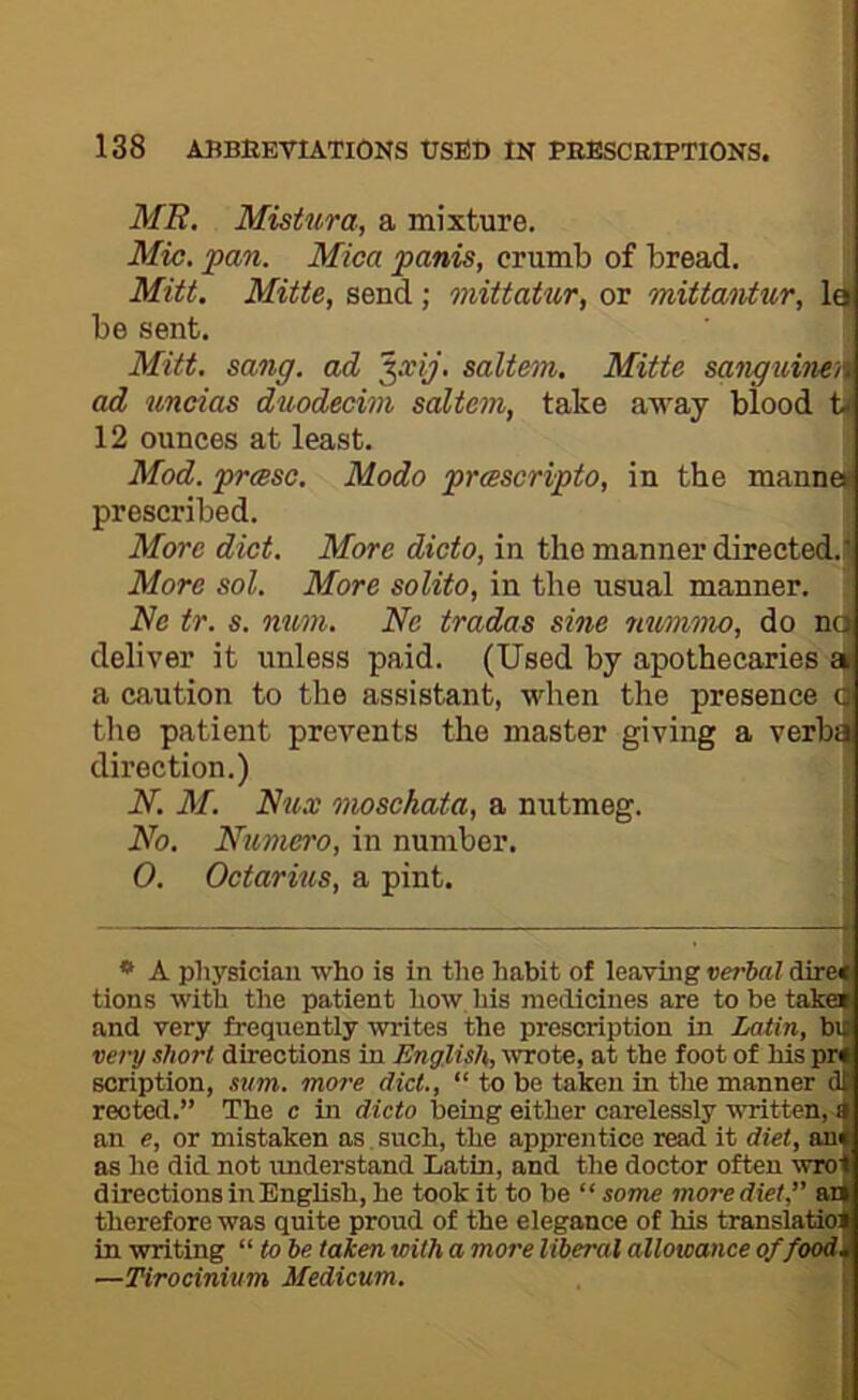 MR. Mistura, a mixture. Mic. pan. Mica panis, crumb of bread, Mitt. Mitte, send; mittatur, or mittaiitur, be sent. Mitt. sang, ad ^xij. saltern, Mitte sanguine'it ad uncias duodecim saltern, take away blood 12 ounces at least. Mod. prase. Mode prascripto, in the manned prescribed. More diet. More dicto, in the manner directed.!) More sol. More solito, in the usual manner. Ne tr. s. mim. Ne trades sine mmmo, do noi deliver it unless paid. (Used by apothecaries df a caution to the assistant, when the presence CJ tlie patient prevents the master giving a verbij direction.) N. M. Nux mosehata, a nutmeg. No. Numero, in number. O. Octarins, a pint. I * A physician who is in the habit of leaving verbal direJ tions with the patient how his medicines are to be taka and very frequently writes the prescription in Latin, bi very short directions in English, wrote, at the foot of his pn scription, sum. more diet., “ to be taken in the manner d reoted.” The c in dicto being either carelessly written,-! an e, or mistaken as. such, the apprentice read it diet, ani as he did not imderstand Latin, and the doctor often wro directions in English, he took it to be “ some more diet,” as therefore was quite proud of the elegance of his translaito in writing “ to be taken with a more liberal allowance of food. —Tirocinium Modicum.