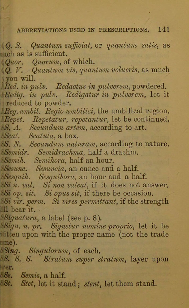 Q. S. Quantum sufficiat, or qtiantum satis, as Much as is sufficient. ^ Quor. Quorum, of which. I, Q. V. Quantum vis, quantum volueris, as much you will. IRed. in pulv. Redactus in pulvereon, powdered. tReclig. in pulv. Redigatur in pulverem, let it ; reduced to powder. IReg. umbil, Regio umbilici, the umbilical region. I Repet. Repetat ur, repetantur, let be continued. A. Secundum artem, according to art. SScat. Scatula, a box. .'•iS. N. Secundum naturam, according to nature. ^Semidr. Semidrachma, half a drachm. ^emih. Semihora, half an hour. SSesunc. Sesuncia, an ounce and a half. SSesquih. Sesquihora, an hour and a half. ^Si n. val. Si non valeat, if it does not answer. iSi op. sit. Si opus sit, if there be occasion. vir. perm. Si vires permittant, if the strength i.ll bear it. i'Signatura, a label (see p. 8). sSign. n. pr. Signetur nomine proprio, let it be ■i'itten upon with the proper name (not the trade mne). ^Sing. Singulorum, of each. iS. S. S. Stratum super stratum, layer upon M'er. ^‘‘Ss. Semis, a half. iSt. Stet, let it stand; stent, let them stand.