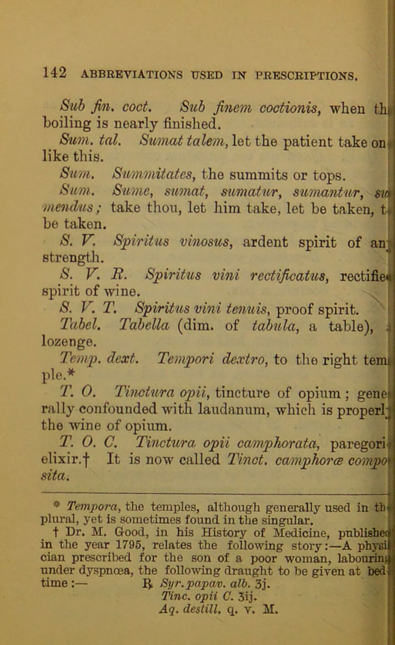 Sub Jin. coct. Sub Jinem coctionis, when th ( boiling is nearly finished. Sum. tal. Sumat taleni, let the patient take on. like this. Sum, Summitates, the summits or tops. Sum. Sume, sumat, mmatur, sumantur, su\ mendus; take thou, let him take, let be taken, t. be taken. S. V. Spiriius vinosus, ardent spirit of an; strength. S. V. B. Spiritus vini rectijicatus, rectifieu spirit of wine. S. V. T. Spiritus vini tenuis, proof spirit. Tubel, Tabella (dim. of tabula, a table), ;i lozenge. Temp. dext. Tempori dextro, to tlio right temi pie.* T. 0. Tinctura opii, tmdtme of opium; genei rally confounded with laudanum, which is properl;; the wine of opium. T. 0. C. Tinctura opii camphorata, paregori i elixir.f It is now called Tinct. campTiorce compo< sita. * Tempora, the temples, although generally used in th f plural, yet Is sometimes found in the singjular. t Dr. M. Good, in his History of Medicine, pnblii^e(| in the year 1796, relates the following story;—A physi cian prescribed for the son of a poor woman, labom^ under dyspnoea, the following draught to be given at b^ time:— ft Syr.papav. alb. 3]'. Tine, opii C. 3ij. Aq. destill, q. v. M.