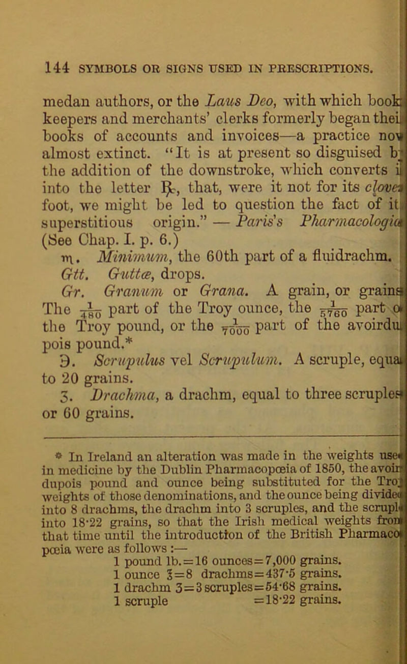 medan authors, or the Laus Deo, with which booi keepers and merchants’ clerks formerly began theiJ books of accounts and invoices—a practice no\T almost extinct. “It is at present so disguised bj the addition of the downstroke, which converts into the letter that, were it not for its c\ove^ foot, we might be led to question the fact of itji superstitious origin.” — Paris's Fharmacologi^ (See Ohap. I. p. 6.) in. Minimum, the 60th part of a fluidrachm. Gtt. Gutta, drops. Gr, Granum or Grana. A gram, or gram^ The tItv part of the Troy ounce, the part the Troy pound, or the part of the avoirdt pois pound.* 9. Scruf ulus vel Scrnpulum. A scruple, equ to 20 grains. 5. Drachma, a drachm, equal to three scrupletj or 60 grains. * In Ireland an alteration was made in the weights nae in medicine by the Dublin Pharmacopoeia of 1850, the avoir dupois pound and ounce being substituted for the Tro; weights of those denominations, and the ounce being divldec into 8 drachms, the drachm into 3 scruples, and the scrupl into 18-22 grains, so that the Irish medical weights foM that time until the introduction of the British Pharmaw pccia were as follows:— 1 pound lb.=16 ounces=7,000 grains. 1 oimce 5=8 drachms=437-6 grains. 1 drachm 3=3 scruples=64'68 grains. 1 scruple =18-22 grains.