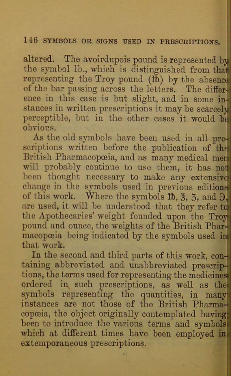 altered. The avoirdupois pound is represented the s}Tuhol lb., which is distinguished from tha< representing the Troy pound (ft) by the absencd of the bar passing across the letters. The dififer+ ence in this case is but slight, and in some in+ stances in written prescriptions it maybe scarcel)| perceptible, but in the other cases it would ba obvious. As the old symbols have been used in all pre+ scriptions written before the publication of thi4 Britisli Pharmacopoeia, and as many medical mer| will probably continue to use them, it has noH been thought necessary to make any extensive change in the symbols used in previous editions! of this work. Where the symbols ft, 5, 3. and 9, are used, it will be understood that they refer tq[ tlio Apothecaries’ weight founded upon the Troyf pound and ounce, the weights of the British Phar-t macopceia being indicated by the symbols used ini that work. | In the second and third parts of this tvork, eon-t taining abbreviated and unabbreviated prescript tions, the terms used for representing the medicinesjj ordered ii\ such prescriptions, as well as thej symbols representing the quantities, in raanyi instances are not those of the British Pharma-fl copoeia, the object originally contemplated having! been to introduce the various terms and .symbols! which at different times have been employed in! extemporaneous prescriptions.