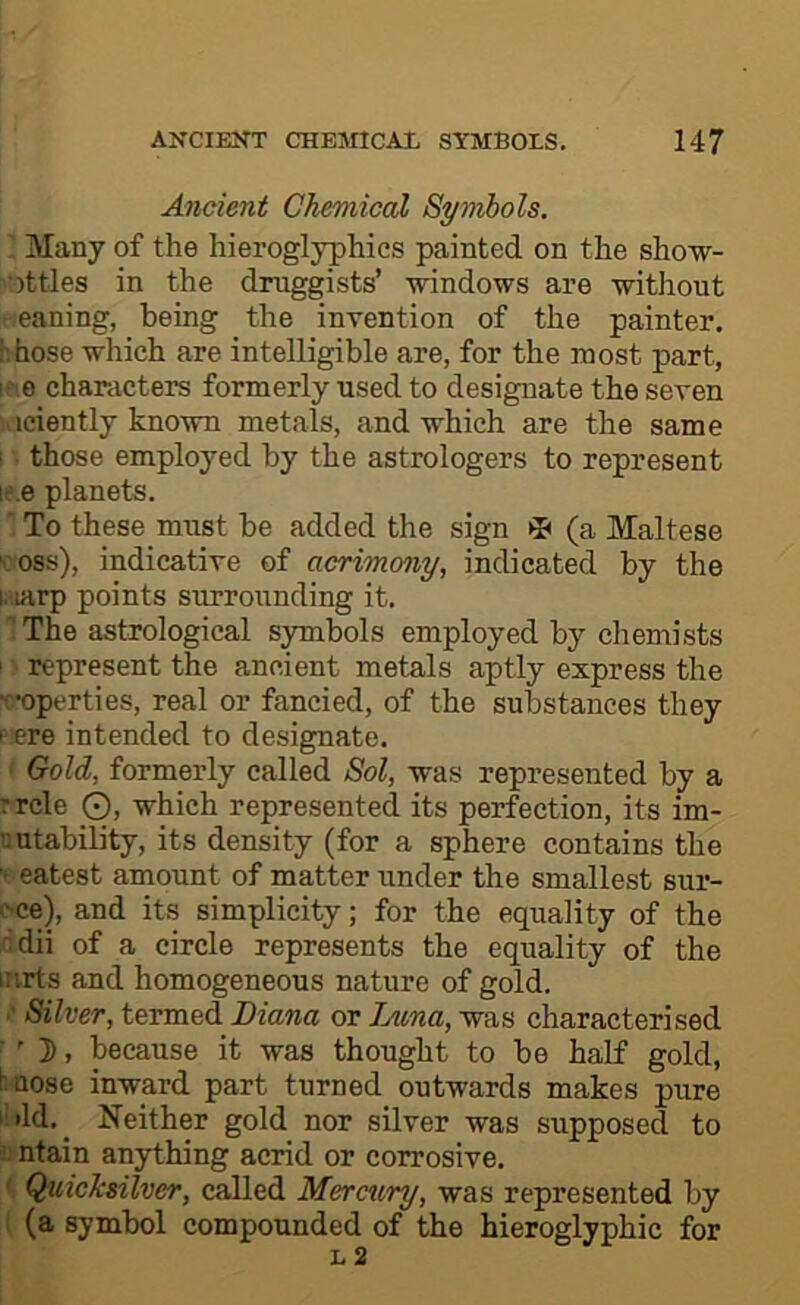 Ancient Chemical Symbols. I Many of the hieroglyphics painted on the sho-w- :ottles in the druggists’ windows are without r.eaning, being the invention of the painter, i-.hose which are intelligible are, for the most part, ! • 0 characters formerly used to designate the seven iciently known metals, and which are the same i those employed by the astrologers to represent le.e planets. ■ To these must be added the sign ^ (a Maltese voss), indicative of acrimony, indicated by the i-iiarp points surrounding it. 1 The astrological symbols employed by chemists I represent the ancient metals aptly express the roperties, real or fancied, of the substances they rere intended to designate. ' Gold, formerly called Sol, was represented by a rrcle O, which represented its perfection, its im- ’uUtability, its density (for a sphere contains the t eatest amount of matter under the smallest sur- ■'•ce), and its simplicity; for the equality of the dii of a circle represents the equality of the inrts and homogeneous nature of gold. •' Silver, termed Diana or lAtna, was characterised ' 3), because it was thought to be half gold, tnose inward part turned outwards makes pure i;»ld._ Neither gold nor silver was supposed to ; ntain anything acrid or corrosive. ' Quicksilver, called Mercury, was represented by (a symbol compounded of the hieroglyphic for L 2