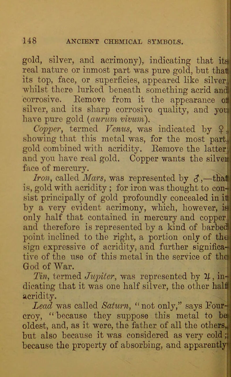 gold, silver, and acrimony), indicating that ifai real natm’e or inmost part was pure gold, but that its top, face, or superficies, appeared like silver., ■\vliilst there lurked beneath something acrid and corrosive. Eemove from it the appearance o| silver, and its sharp corrosive quality, and you have pure gold (aurum vivum). Copper, termed Vemis, was indicated by ^, showing that this metal was, for the most part^ gold combined with acridity. Remove the latter) and you have real gold. Copper wants the silveu face of mercury. ; Iron, called Mars, was represented by <?,—thai is, gold with acridity; for iron was thought to con-[ sist principally of gold profoundly concealed in it| by a very evident acrimony, which, however, iti only half that contained in mercury and copper and therefore is represented by a kind of barbed point inclined to the right, a portion only of thti sign expressive of acridity, and further significa-' live of the use of this metal in the service of thci God of War. Tin, termed Jupiter, was represented by 2), in- ■ dicating that it was one half silver, the other half acridity. Lead was called Saturn, “not only,” says Four-- croy, “because they suppose this metal to bei oldest, and, as it were, the father of all the others, ( but also because it was considered as very cold; because the property of absorbing, and apparently i