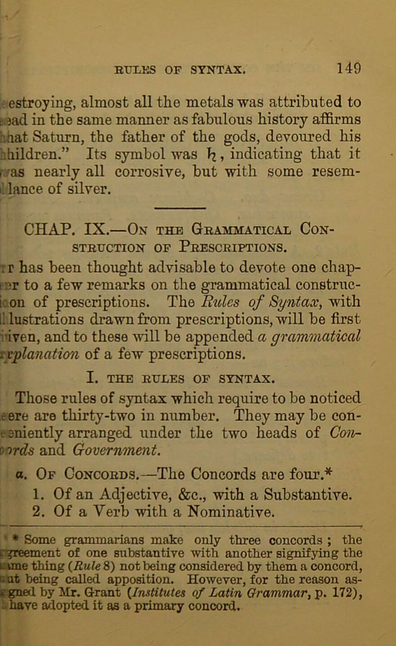 f estroying, almost all the metals was attributed to t.^ad in the same manner as fabulous history affirms hftat Saturn, the father of the gods, devoured his hliildren.” Its symbol was h, indicating that it r^as nearly all corrosive, but with some resem- il lance of silver. CHAP. IX.—On the Gbammatical Con- STBxrcTioN OF Pkesceiptions. TF has been thought advisable to devote one chap- fcr to a few remarks on the grammatical construc- ic on of prescriptions. The Buies of Syntax, with r. lustrations drawn from prescriptions, will be first inven, and to these will be appended a grammatical f^lanation of a few prescriptions. I. THE EULES OF SYNTAX. Those rules of syntax which require to be noticed eere are thirty-two in number. They may be con- e.sniently arranged under the two heads of Coiv- xords and Government. a. Of Concoeds.—The Concords are four.* 1. Of an Adjective, &c., with a Substantive. 2. Of a Verb with a Nominative. ' • Some grammarians make only three concords ; the p^jreement of one substantive with another signif3ring the c ime thing {Rule 8) not being considered by them a concord, i: at being (^ed apposition. However, for the reason as- rgned by Mr. Grant {Institutes of Latin Grammar, p. 172), u have adopted it as a primary concord.