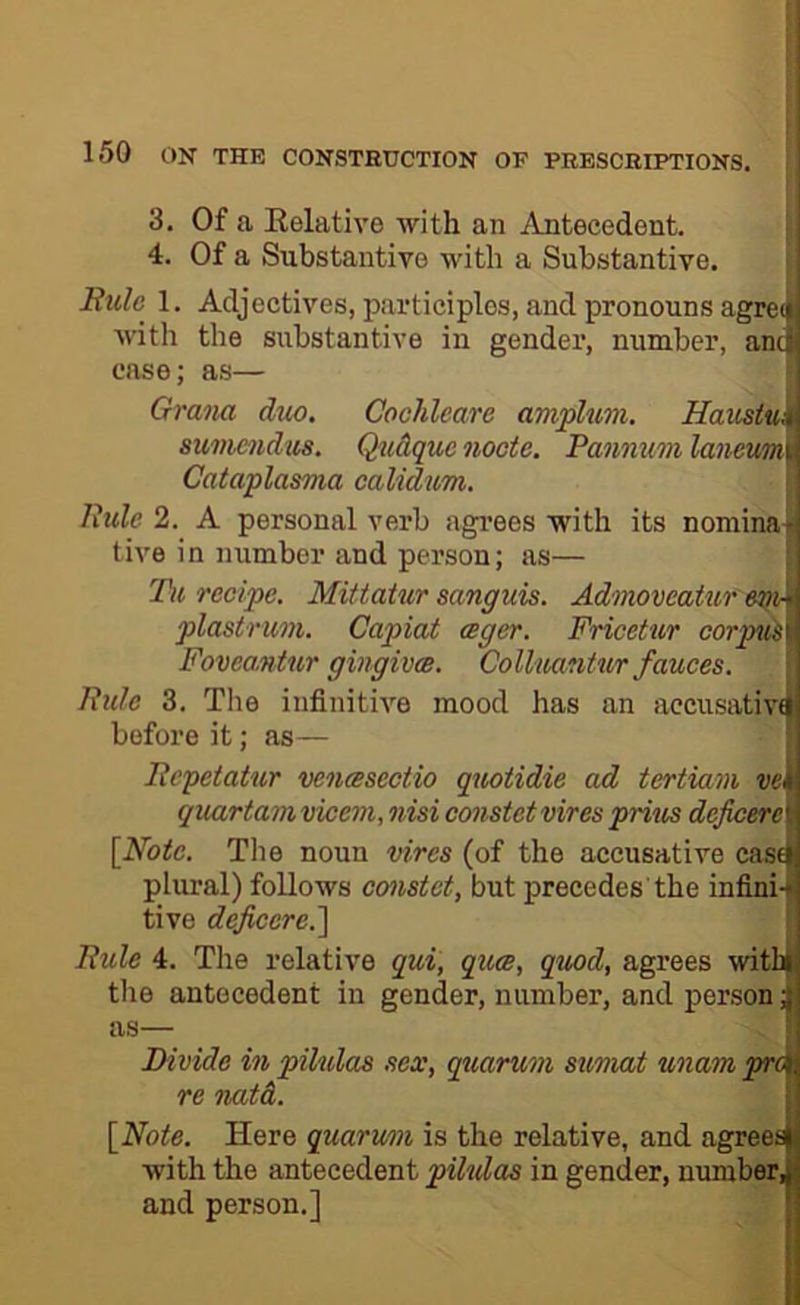 I 150 ON THE CONSTRUCTION OF PRESCRIPTIONS. 3, Of a Eelative ■with an Antecedent. 4. Of a Substantive with a Substantive. Rule 1. Adjectives, participles, and pronouns agree! with the substantive in gender, number, anci case; as— Grana duo. Cochleare amplum. Haustui] sumendm, Qudquc nocte. Pannum lanewm i Cataplasma calidum. Rule 2. A personal verb agi’ees with its nomina- tive i n number and person; as— Tu recipe. Mittatur sanguis. Admoveatur plastrum. Capiat ager. Fricetur corpii^\ Fovea,ntur gingivm. Colluantur fauces. Ride 3. The infinitive mood has an accusativfi before it; as— Repetatur vencesectio quotidie ad tertiam ve^ qmrtamvicem, nisi constet vires prius dejicere\ [Note. The noun vires (of the accusative cas^ plural) follows constet, but precedes the infinU tive dejicere.'\ Ride 4. The relative qui, quee, quod, agrees ■with the antecedent in gender, number, and person J as— 1 Divide in pilulas sex, quorum simat unampra re natd. [Note. Here quorum is the relative, and agreed with the antecedent pihdas in gender, numberJ and person.] 1