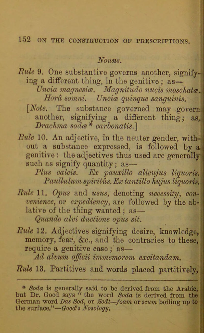 Nouns. liule 9. One substantive governs another, signify- ing a different thing, in the genitive ; as— Uncia magnesia. Magnitudo nucis moschata.. Hord somni. Uncia quinqtta sanguinis. [Note. The substance governed may govern, another, signifying a different thing; as„, Drachma soda* oarbonatis.] Tiitle 10. An adjective, in the neuter gender, with- out a substance expressed, is followed by a.| genitive : the adjectives thus used are generally such as signify quantity; as— Plus Calais. Ex pauxillo alicujus liquoris.\ Paullulum spiritus. Ex iantillo hujus liquoris. i Rule 11. Op7is and usus, denoting necessity, covr\ venknce, or expediency, are followed by the ab- - lative of the thing wanted ; as— Quando alvi ductione opus sit. Rule \2. Adjectives signifying desire, knowledge,' memory, fear, &c., and the contraries to these, J require a genitive case ; as— ■ Ad alvum officii immemorem excitandam. Rule 13. Partitives and words placed partitively, * Soda is generally said to be derived from tbe Arabic, but Dr. Good says “ the word Soda is derived from tbe German word Das Sod, or Sodl—foam or scum boiling up to the surface.”—Qoodts Nosology,