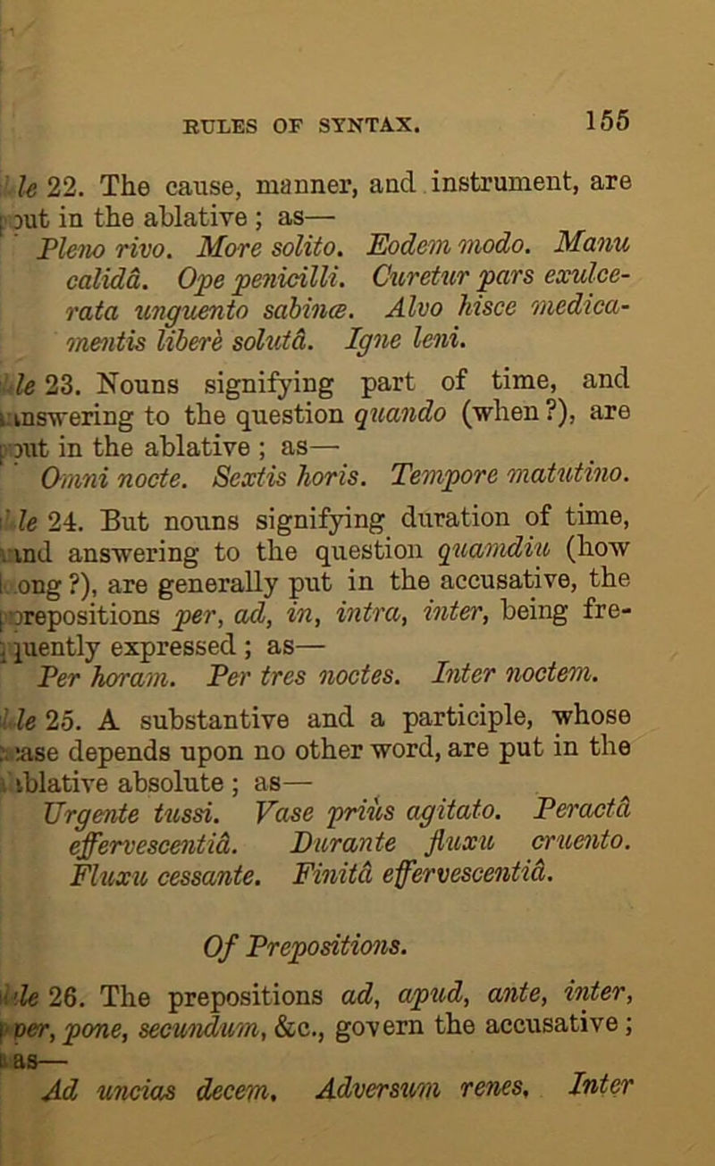 XU 22. The cause, manner, and instrument, are [' jut in the ablative ; as— Pleno TWO. More solito, Eodem Modo. Manu calida. Ope penicilli. Ciwetur pars exulce- rata imguento sahinm. Alvo hisce ‘inedtca- mentis libere solutd. Igne leni. Xle 23. Nouns signifying part of time, and uinsvering to the question quando (when ?), are poJit in the ablative ; as— Omni node. Sextis horis. Tempore matutino. X.' le 24. But nouns signifying duration of time, \:ind answering to the question quamdiu (how bong ?), are generally put in the accusative, the porepositions per, ad, in, intra, inter, being fre- j juently expressed ; as— Ter horani. Per tres nodes. Inter noctem. lie 25. A substantive and a participle, whose Stase depends upon no other word, are put in the i iblative absolute ; as— Urgente tussi. Vase priiis agitato. Peradd effervescentid. Piirante fluxu crueiito. Fluxu cessante. Finitd effervescentid. Of Prepositions. \^'XU 26. The prepositions ad, apud, ante, inter, f‘per, pone, secundum, &c., govern the accusative; Et &S~  Ad undos decern, Adversum renes. Inter