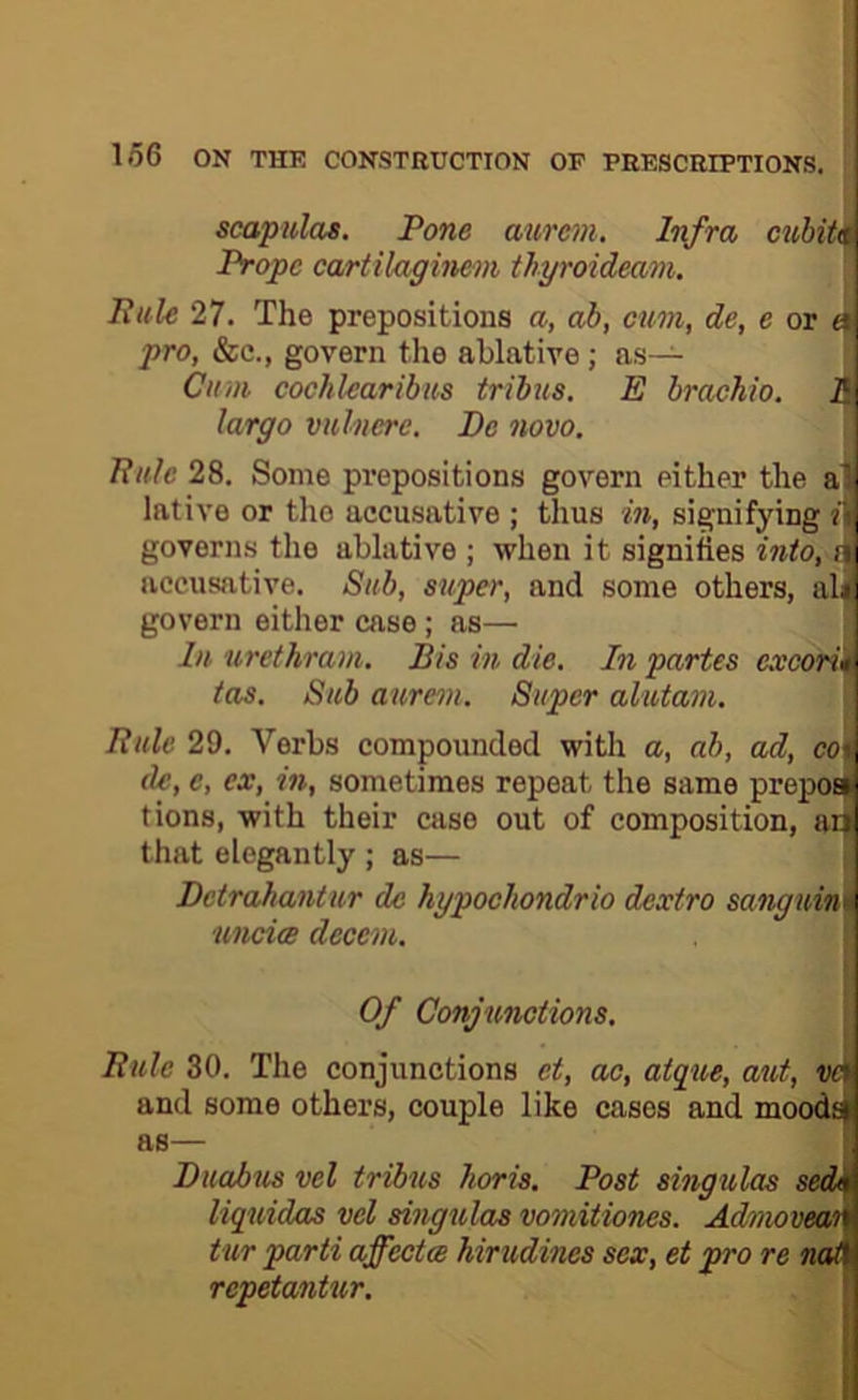 scapulas. Pone aurc7}i. Infra cubiti^ Propc cartiluginem tbyroideam. Buie 27. The prepositions a, ah, cum, de, e or pro, &c., govern the ablative; as— Cu>u cochlearibus tribus. E brachio. Jf| largo vuhierc. Pc novo. Buie 28. Some prepositions govern either the a'i lative or the accusative ; thus in, signifying «1| governs the ablative ; when it signifies into, iji accusative. Sub, super, and some others, ali govern either case; as— Lt urethram. Bis in die. In partes excorim tas. Sub aure^u. Super alutam. i Buie 29. Verbs compounded with a, ab, ad, ccj, de, e, ex, in, sometimes repeat the same prepoeC tions, with their case out of composition, ai^ that elegantly ; as— \ Dctrahantur de hypochondrio dextro sang7iin\\ uncice dccciu. ! ! Of Conjunctions. Buie 30. The conjunctions et, ao, aigue, aut, ve \ and some others, couple like cases and moods : ftS— I Puabus vel tribus horis. Post singulas sedn liquidas vel singulas vomitiones. Admoveai' tur parti ajfeetce hirudines sex, et pro re not repetantur.