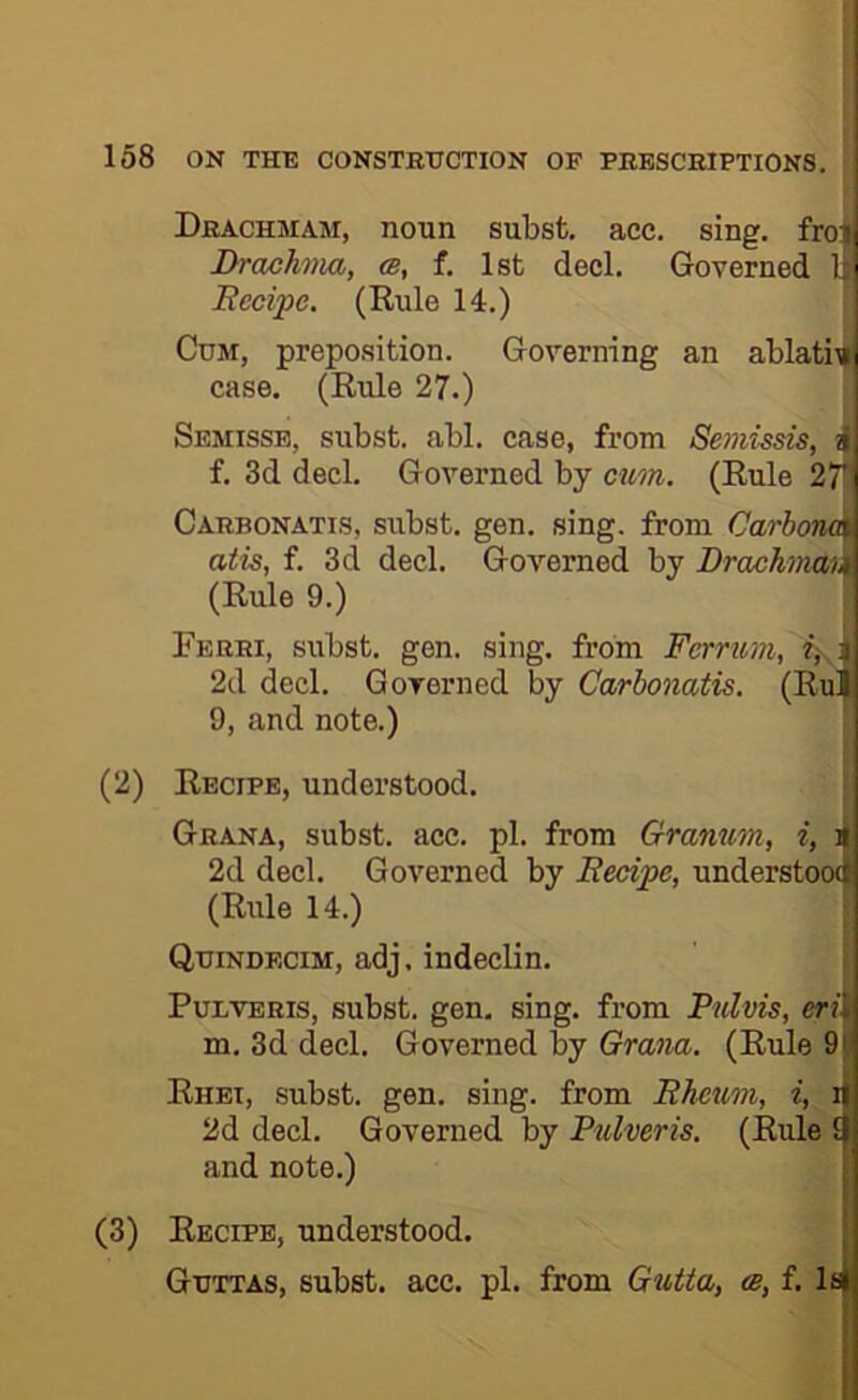 Drachmam, noun subst, acc. sing, froi; Drachma, cb, f. 1st decl. Governed 1' Becipc. (Rule 14.) Cum, preposition. Governing an ablatio ■ case. (Rule 27.) Semisse, subst. abl. case, from Seniissis, f. 3d decl. Governed by cum. (Rule 27i Cabbonatis, subst. gen. sing, from Carbom atis, f. 3d decl. Governed by Drachm% (Rule 9.) Ferri, subst. gen. sing, from Ferrum, 2d decl. Governed by Carbonatis. (RuB 9, and note.) (2) Recipe, understood. Grana, subst. ace. pi. from Gramm, i, i 2d decl. Governed by Becipc, understoo( (Rule 14.) Quindecim, adj, indeclin. PuLVERis, subst. gen. sing, from Pnlvis, eri m. 3d decl. Governed by Grana. (Rule 9 Rhei, subst. gen. sing, from Bhetim, i, i 2d decl. Governed by Pulveris. (Rule 1 and note.) (3) Recipe, understood. Guttas, subst. acc. pi. from Gutta, <b, f. l8