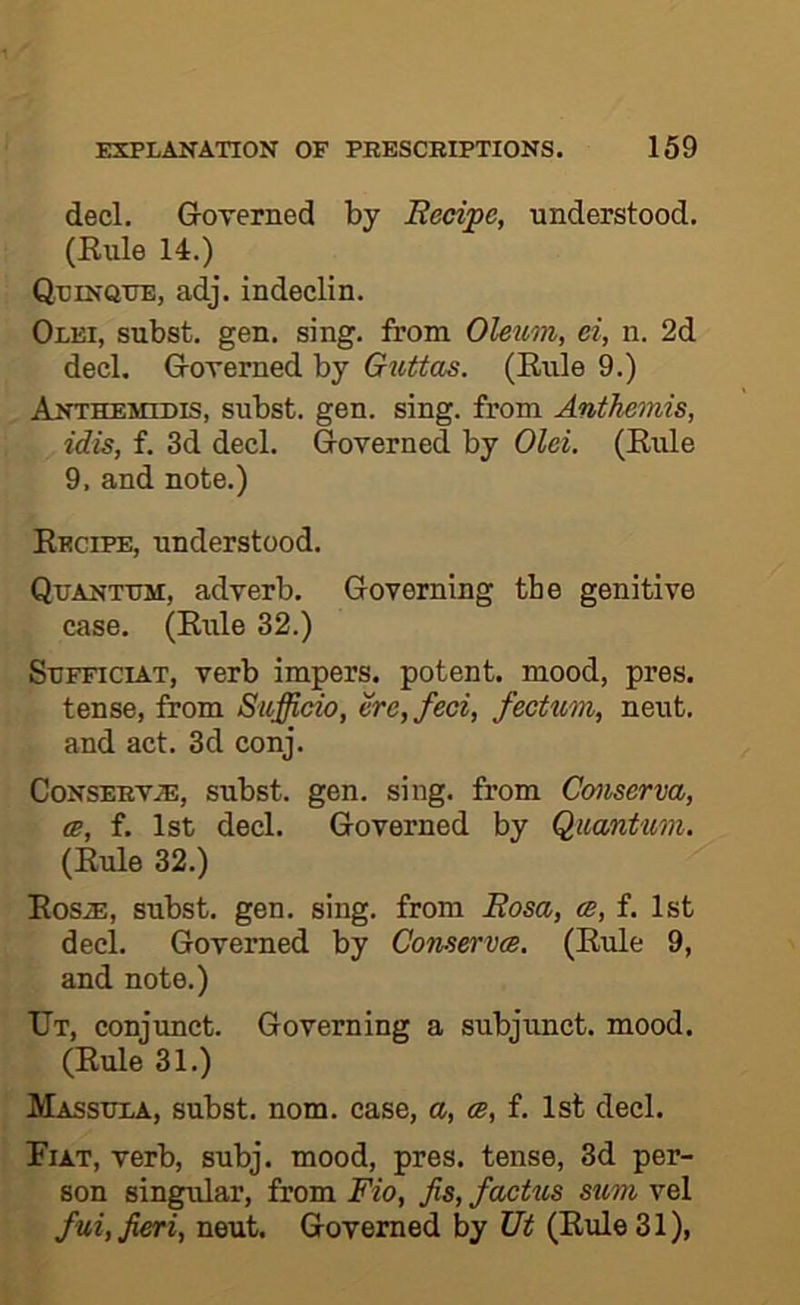 decl. Groverned by Redpe, understood, (Kule 14.) Quinque, adj. indeclin. Olei, subst. gen. sing, from Oleum, ei, n. 2d decl. Groverned by Guttas. (Eule 9.) Anthemidis, subst. gen. sing, from Anthemis, idis, f. 3d decl. Governed by Old. (Rule 9, and note.) Recipe, understood. Quantum, adverb. Governing tbe genitive case. (Rule 32.) SuFFiciAT, verb impers. potent, mood, pres, tense, from Sufficio, ere, fed, fecttcm, neut, and act. 3d conj. CoNSERV.®, subst. gen. sing, from Cmserva, oe, f. 1st decl. Governed by Quantum. (Rule 32.) RosiE, subst. gen, sing, from Rosa, ce, f. 1st decl. Governed by Conservce. (Rule 9, and note.) Ut, conjunct. Governing a subjunct. mood. (Rule 31.) Massula, subst. nom. case, a, ce, f. 1st decl. Fiat, verb, subj. mood, pres, tense, 3d per- son singular, from Fio, fis, facUcs sum vel fui, fieri, neut. Governed by Ut (Rule 31),