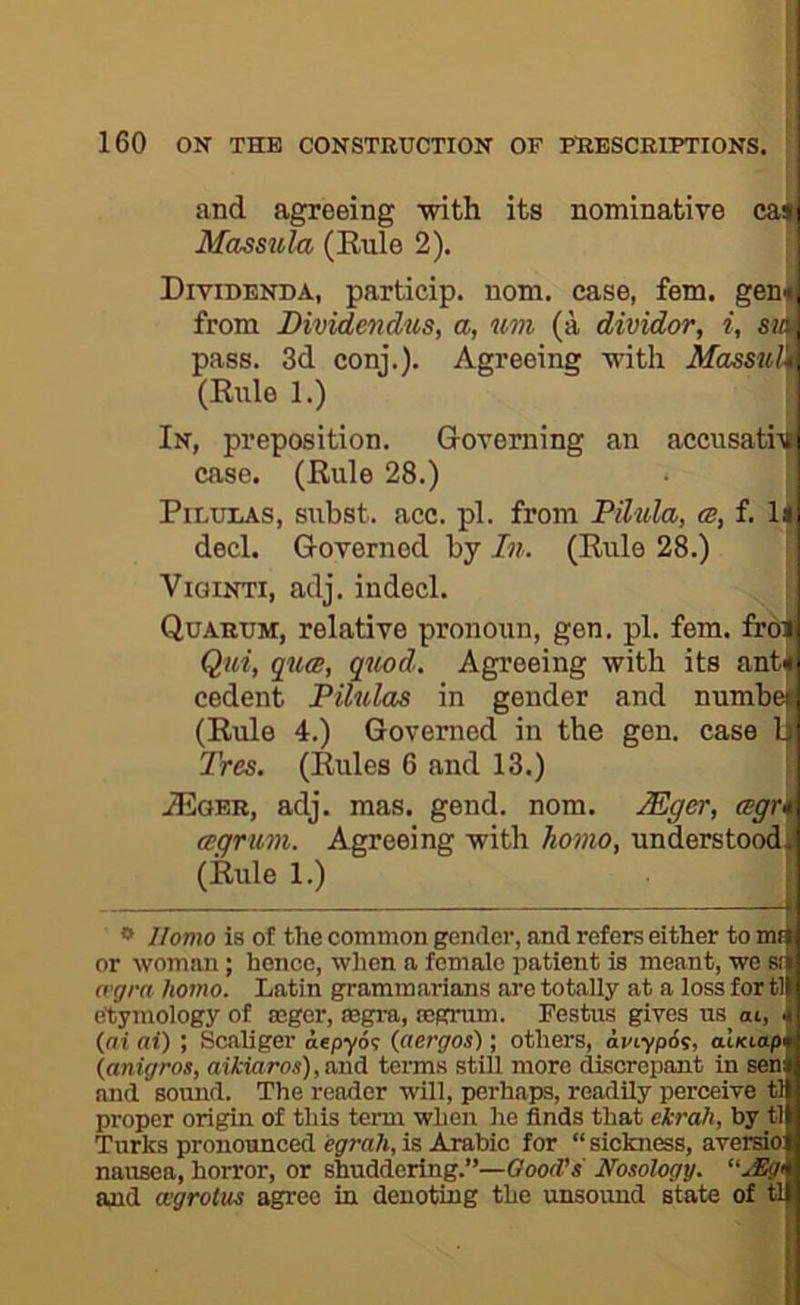 and agreeing with its nominative ca^ Massula (Eule 2). Dividenda, particip. nom. case, fem. gene, from Bividendus, a, um (a dividor, i, sia, pass. 3d conj.). Agreeing with MassuH, (Eule 1.) In, preposition. Governing an acciisatiili case. (Eule 28.) PiLULAs, subst. acc. pi. from Pilula, <b, f. U| decl. Governed by In. (Eule 28.) ViGiNTi, adj. indecl. ; Quarum, relative pronoun, gen. pi. fem. fr6|i Qui, qua, quod. Agreeing with its ant^ cedent Pilulas in gender and number (Eule 4.) Governed in the gen. case Li Tres. (Eules 6 and 13.) ' JEoer, adj. mas. gend. nom. lEger, cegrki agrum. Agreeing with ho7no, understood (Eule 1.) ** Homo is of the common gender, and refers either to mp: or woman; hence, when a female patient is meant, we Sf : (vgra homo. Latin grammarians are totally at a loss for tl ' etymology of asger, ffigra, tegrum. Festus gives us ai, , {ai ai) ; Scaliger oepyo? (aergos); others, aviypSi, aiKta/y ‘' {anigros, aikiaros),a.i\A. tenns stiU more discrepant in sen and sound. The reader will, perhaps, readily perceive ii ■ proper origin of this term when he finds that ekrah, by : Turks pronounced egrah, is Arabic for “ sickness, aversio:': nausea, horror, or shuddering.”—Good’s Nosology. “JEgt • and cegrotus agree in denoting the unsound state of 6 1