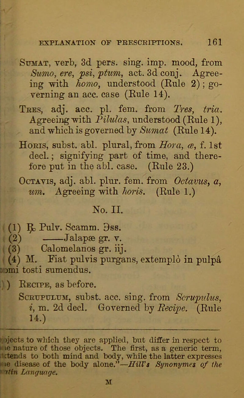 SuMAT, verb, 3d pers. sing. imp. mood, from Sumo, ere, fsi, ptum, act. 3d conj. Agree- ing with homo, understood (Kule 2); go- verning an acc. case (Rule 14). Tbes, adj. acc. pi. fern, from Tres, iria. Agreeing with Pilulas, understood (Rule 1), and which is governed by Sumat (Rule 14). Hobis, subst. abl. plural, from Hora, (b, f. 1st decl.; signifying part of time, and there- fore put in the abl. case. (Rule 23.) OcTAVis, adj. abl. plur. fern, from Octavus, a, um. Agreeing with horis. (Rule 1.) No. II. (1) ^ Pulv. Scamm. 9ss. , (2) Jalapse gr. v. . (3) Calomelanos gr. iij. ( (4) M. Fiat pulvis purgans, extemplo in pulpa oomi tosti sumendus. . ) Recipe, as before. ScBTTPULTJM, subst. Rcc. sing. from Scrupvlus, i, m. 2d decl. Governed by Eecipe. (Rule 14.) ►jojects to wliich they are applied, but differ in respect to I' le nature of those objects. The first, as a generic tei'm, itrtends to both mind and body, while the latter expresses I- le disease of the body alone.”—Hill's Synonymes of the »ntin Lnngw.ige,