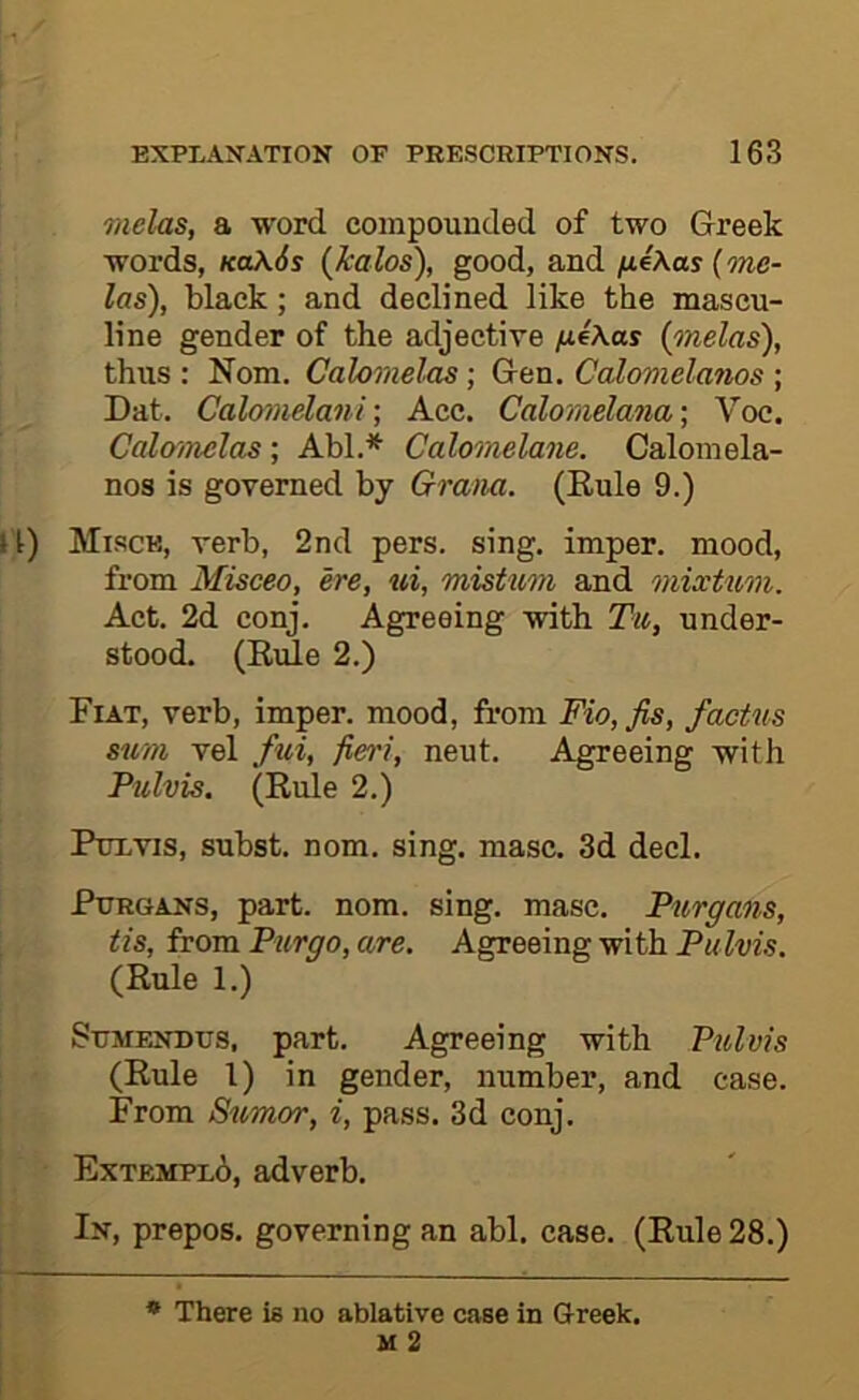 vielus, a word compounded of two Greek words, koX6s {kalos), good, and /xeAas (me- las), black; and declined like the mascu- line gender of the adjective /j.4\as (melas), thus : Nom. Cahrnelas; Gen. Calomelmios ; Dat. Calovielani •, Acc. Caloraelana •, Voc. Calo'/nclas ; Abl.* Calomelane. Caloinela- nos is governed by Gram. (Eule 9.) 1) Mi.scb, verb, 2nd pers. sing, imper. mood, from Misceo, ere, ui, mistum and mixtum. Act. 2d conj. Agreeing with Tu, under- stood. (Exile 2.) Fiat, verb, imper. mood, from Fio,fis, factns sum vel fui, fieri, neut. Agreeing with Pulvis. (Eule 2.) PtTLVis, subst. nom. sing. masc. 3d decl. PuRGANS, part. nom. sing. masc. Purgans, Us, from Purgo, are. Agreeing with Pulvis. (Eule 1.) SuMFOTius, part. Agreeing with Pulvis (Eule 1) in gender, number, and case. From Sumor, i, pass. 3d conj. Extempl6, adverb. In, prepos. governing an abl. case. (Eule 28.) * There is no ablative case in Greek.