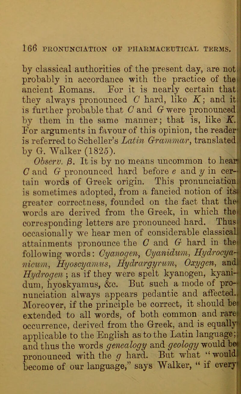 by classical authorities of the present day, are not| probably in accordance with the practice of the ancient Eomans. For it is nearly certain that they always pronounced C hard, like K-, and it is further probable that C and G were pronounced by them in the same manner; that is, like K.^ For arguments in favour of this opinion, the reader is referred to Scheller’s Latin Grammar, translated by G. Walker (1825). j Obscrv. j8. It is by no means uncommon to hear C and G pronounced hard before e and y in cer- tain words of Greek origin. This pronunciation is sometimes adopted, from a fancied notion of it'si greater correctness, founded on the fact that the! words are derived from the Greek, in which the corresponding letters are pronounced hard. Thus occasionally we hear men of considerable classical attainments pronounce the C and G hard in thei following words; Cyanogen, CyaniAum, Hydrocya-^ nimm, Hyoscyamus, Hydrargyrum, Oxygen, andl Hydrogen ; as if they were spelt kyanogen, kyani-U dum, hyoskyamus, &c. But such a mode of pro-* nunciation always appears pedantic and atfected.j| Moreover, if the principle be correct, it should bel extended to all words, of both common and rare occurrence, derived from the Greek, and is equally applicable to the English as to the Latin language; and thus the words genealogy and geology would be pronounced with the g hard. But what “ would become of our language,” says Walker, “ if every