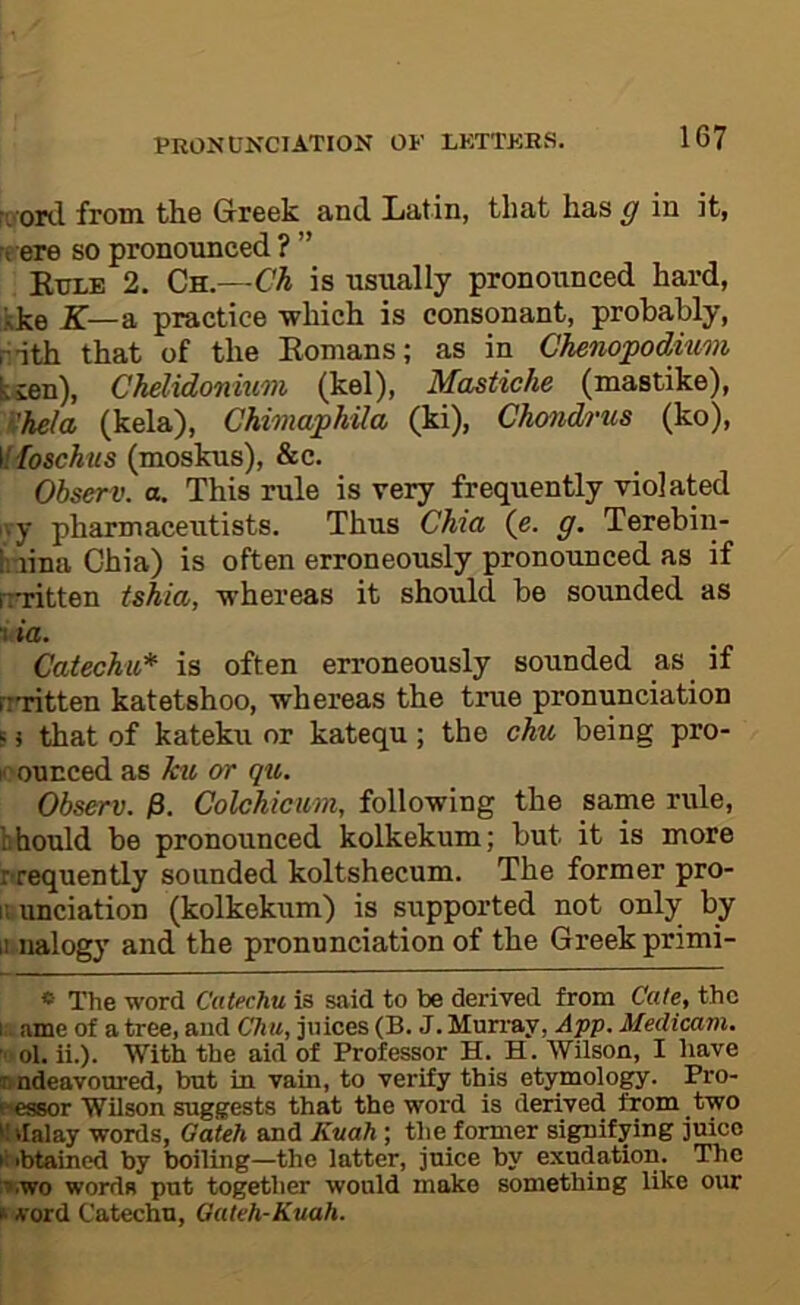 ii'Ord from the Greek and Xjatin, that has g in it, re ere so pronounced ? ” Kule 2. Qn.—Ch is usually pronounced hard, kke X—a practice which is consonant, probably, rith that of the Eonians; as in Chenopodiiim ksen), Chelidonium (kel), Mastiche (mastike), Khela (kela), Chimaphila (ki), Chmd/>'us (ko), 'dioschus (moskus), &c. Ohserv. a. This rule is very frequently violated ivy pharmaceutists. Thus Chia (e. g. Terebiu- inina Ghia) is often erroneously pronounced as if rrritten tshia, whereas it should be sounded as 1 ia. Catechu* is often erroneously sounded as if rr'ritten katetshoo, whereas the true pronunciation s 5 that of kateku or katequ; the chu being pro- nounced as ku or qu. Ohserv. jS. Colckicum, following the same rule, should be pronounced kolkekum; but it is more r requently sounded koltshecum. The former pro- r. unciation (kolkekum) is supported not only by ii nalogy and the pronunciation of the Greek primi- « The word Catechu is said to be derived from Cate, the I ame of a tree, and Chu, juices (B. J. Murray, App. Medicam. ol. ii.). With the aid of Professor H. H. Wilson, I have Ji ndeavoured, but in vam, to verify this etymology. Pro- e-essor Wilson suggests that the word is derived from two ^Idalay words, Gateh and Kuah ; the former signifying juice tiibtained by boiling—the latter, juice by exudation. The :».wo words put together would make something like our ► vord Catechu, Gateh-Kuah.