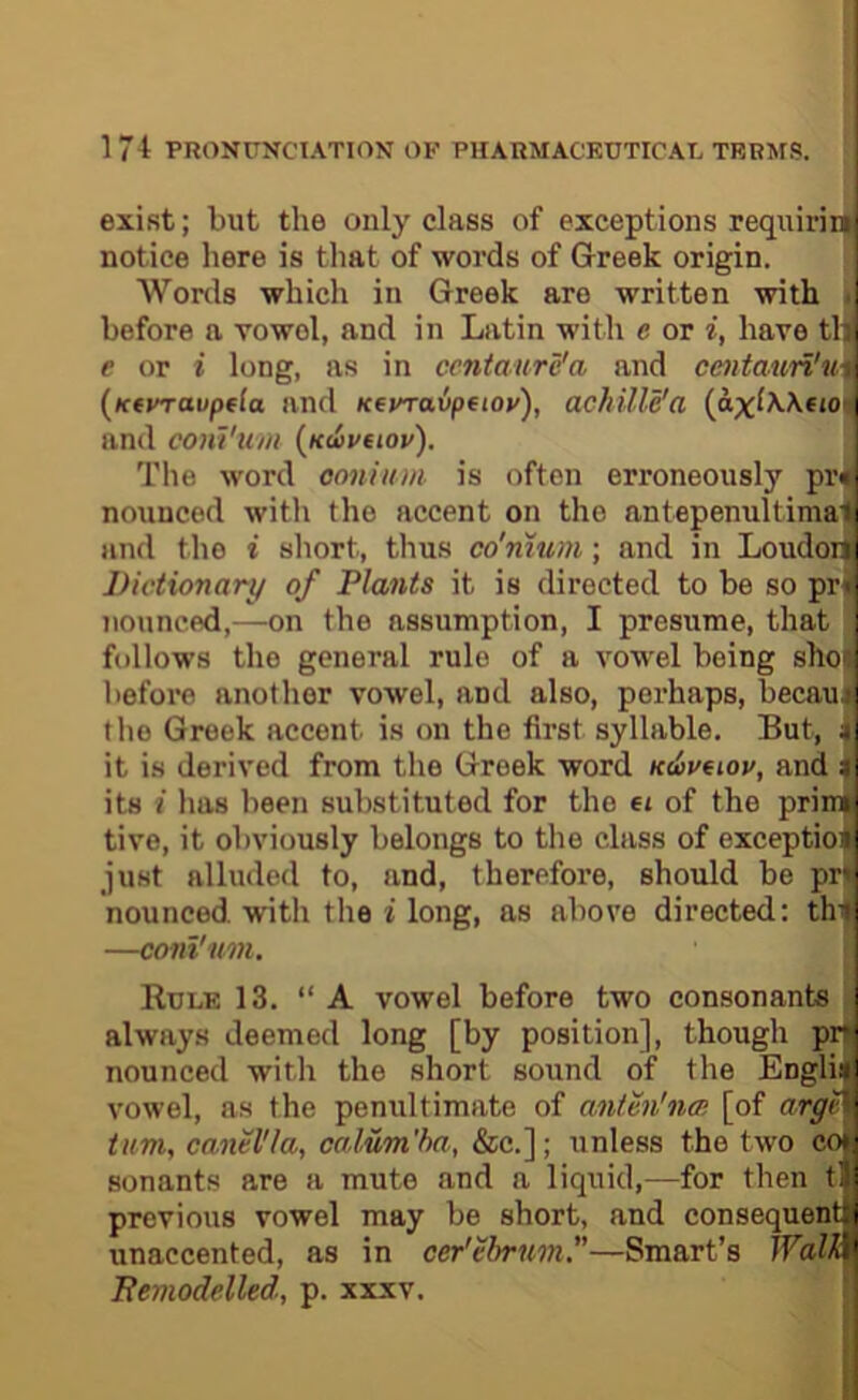 exist; but the only class of exceptions requiriir notice here is that of words of Greek origin. Words which in Greek are written with 1 before a vowel, and in Latin with e or i, have th ( e or i long, as in centaure'a and centaun'u\: [Ktvraupda and Kevraipfiov), achille'a {axlWfiO[ \ and conViim {udvaov). The word ooniiim is often erroneously pr<; nounced with the accent on the antepenultima'fi and the i short, thus co'mum; and in Loudoi^ i Dictionary of Plants it is directed to be so pri-. nounced,—on the assumption, I presume, that : follows the general rule of a vowel being sho( I before another vowel, and also, perhaps, becaut i the Greek accent is on the first syllable. But, it is derived from the Greek word udovtiov, and ^ its i has been substituted for the ei of the priinL tive, it obviously belongs to the class of exception] just alluded to, and, therefore, should be pr|i nounced. with the i long, as above directed: thtl —coni'um. \ ’ Rule 13. “A vowel before two consonants j always deemed long [by position], though pr' nounced with the short sound of the Englii i vowel, as the penultimate of antm'noi [of argi ■ tum^ canel'la, calum'ha, &c.]; unless the two c<fi sonants are a mute and a liquid,—for then tl i previous vowel may be short, and consequent i unaccented, as in cer'ebrnm.—Smart’s Walk,' Remodelled, p. xxxv.