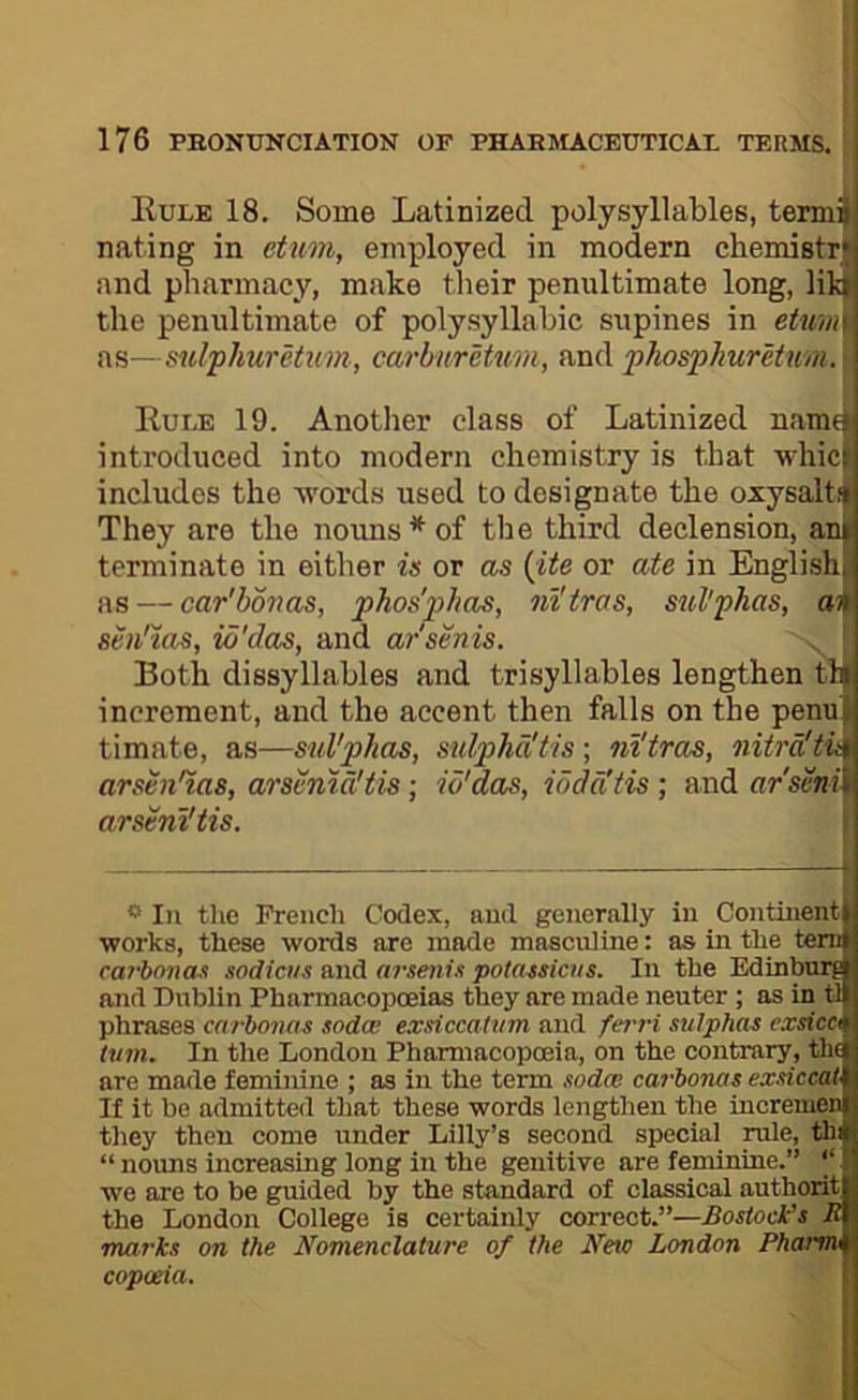 Eule 18. Some Latinized polysyllables, tennil nating in eiunn, employed in modern chemistry and pharmacy, make their penultimate long, lilti the penultimate of polysyllabic supines in etum as—sulphuretnm, carhnrUxim, and phosphurUum. Ruee 19. Another class of Latinized name' introduced into modern chemistry is that whice includes the Avords used to designate the oxysaltii They are the notms*of the third declension, am terminate in either is or as (ite or ate in English ns — car'bmas, phos'jyhas, ni'iras, sul'phas, an seii'ms, id'das, and ar'senis. Both dissyllables and trisyllables lengthen tin increment, and the accent then falls on the penu I timate, as—sul'phas, sulpha'tis; nl'tras, nitra'tii\ arsen'ias, arsenm'tis ; id'das, iodd'tis ; and ar'seni 1 arsenVtis. ** III the French Codex, niid generally iu Continent i works, these words are made masculine: as in the tern i carhonas sodictts and arsenis potassiois. In the Edinburg | and Dublin Pharmacopoeias they are made neuter ; as in tl I phrases carhonas sodw exsiccatiim and fc7'ri stilphas exsicei turn. In the London Pharmacopoeia, on the contrary, th£( are made feminine ; as in the term sodce ca?’bonas exsiccat If it be admitted that these words lengthen the iucremen they then come under Lilly’s second special rule, thi “ nouns increasing long in the genitive are feminine.” ‘‘1 we are to be guided by the standard of classical autl the London College is certainly correct.”—Bostock marks on the Nomenclature of the Netc London Ph copoeia.