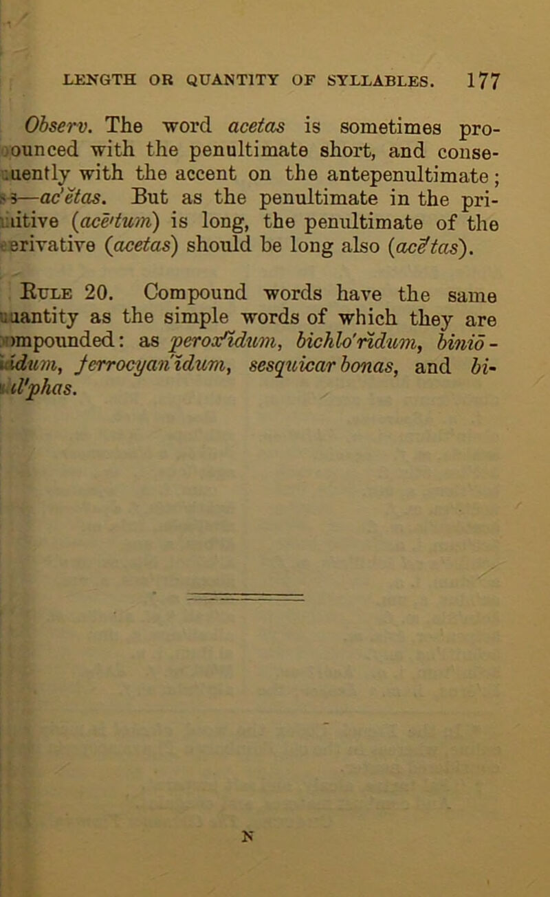 Observ. The word acetas is sometimes pro- oounced with the penultimate short, and conse- quently with the accent on the antepenultimate ; p-3—ac’etas. But as the penultimate in the pri- liiitive {ace'tum) is long, the penultimate of the eerivative (acetas) should he long also {acetas). Eule 20, Compound words have the same Quantity as the simple words of which they are wmpounded: as peros/idtim, bichlo'ndum, binio- \idum, ferrocyan'idum, sesqtcicar bonas, and bi- id'phas. N