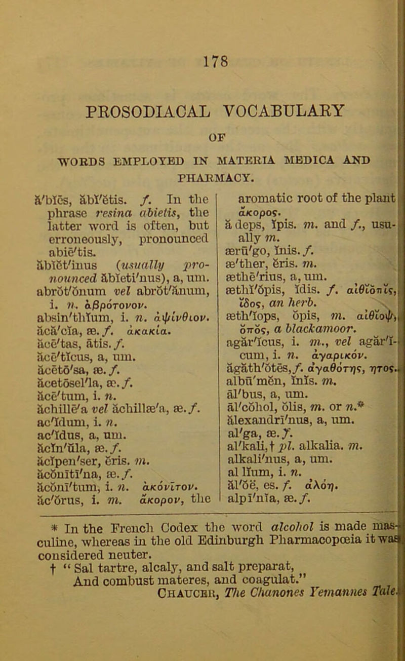 PROSODIACAL VOCABULARY OF WORDS EMPLOYED IN MATERIA MBDICA AND PHARMACY. il'bics, aW'Stis. /. In the phrase resina abieiis, the latter wonl is often, but erroneously, pronounced nbie'tis. HbtSt'iiius (usually nounced ableti'nus), a, uin. abrot'buum vel abrot'ilnum, i. n. o/SpoToi'oi'. al.isin'thtuni, i. n. a\\ilv9iov. ftcft'cla, 83. /. aKO/Cta. ace'tas, atis./. ilce'ticus, a, uin. Uccto'sa, 86. /. acetosel'ln, 8e. /. ace'tum, i. «. achille'a vel achillee'a, se./. ac'Iduni, i. n, ac'Idus, a, uiu. actn'ula, 8S./. aclpen'ser, eris. m. ucbultl'na, 83./. acoul'tum, i. 11. olkovItov. ac'brus, i. m. aKopov, the aromatic root of the plant | aKopoi. adeps, Ipis. m. and/., usu-i ally m. seru'go, Inis. /. se'ther, Sris. m. sethe'rius, a, um. cethl'Opis, idis. /. aieiouts,, tSos, an herb. , : seth'Iopa, opis, in. OTTOS, a blackamoor. agar'Icus, i. »»., vel agar'I-; cum, i. n. ayapiKov. agath'Stes,/. o’ya0on)s, tjtos.. albu'mBn, Inis, m, al'bus, a, tmi. al'cbhol, blis, m. or n.* alexandri'nua, a, um. ol'ga, 83./. al'kali,t pi. alkalia. m. alkaJi'nus, a, um. al Hum, i. n. ai'be, es. f. d\6r)’ alpI'nTa, 83./. » In the French Codex the word alcohol is made mas^ culine, whereas in the old Edinburgh Pharmacopoeia itwa^ considered neuter. : t “Sal tartre, alcaly, and salt preparat, > And combust materes, and coagulat.” i Chaucbh, The Chanones Yemaniies Talei i I