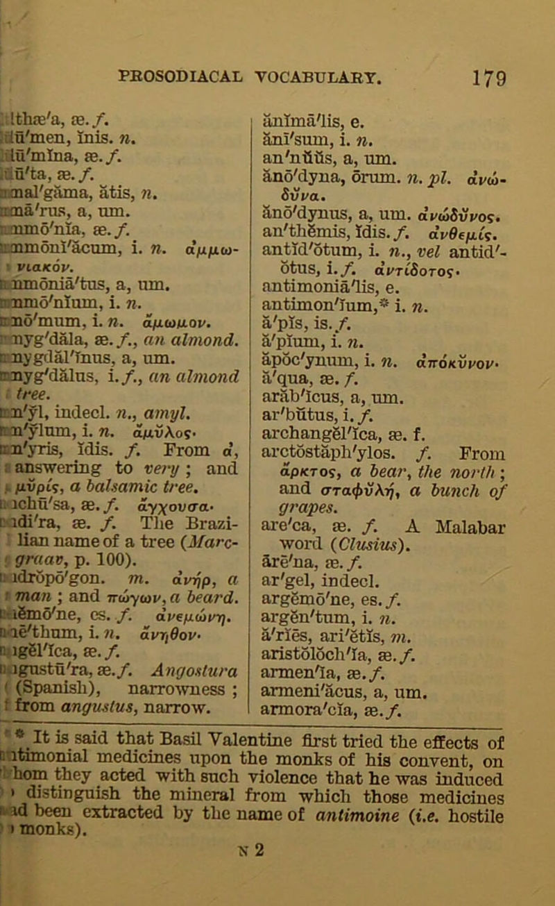 Mthsc'a, as./. Itu'men, Inis. n. lilu'mina, as. /. .iiii'ta, as./, smal'gruna, atis, n, traia'ru.s, a, mn. aauno'nia, as./, cmmoni'acum, i. n. dufiai- I viaKov. unrmonia'tus, a, um. nmmo'nltun, i. n. md'mum, i. n. d/j.aiuov. iroiyg'dala, se./., an almond. cnygclal'Inus, a, um. nmyg'dalns, i./., an almond i tree. Bm'yl, indecl. n., amyl. tcai'ylnm, i. n. an.v\os> nn'yris, Idis. /. From a, a answering to vei-y ; and ,1. fivpls, a balsamic tree. U'jchu'sa, as./, ay^ovaa- tidi'ra, as. /. Tlie Brazi- ' lian name of a tree (Marc- 5 gruav, p. 100). ttadropo'gon. m. dirqp, a t man ; and ntoy<ov, a heard. BuSmo'ne, es. /. dvep.<airq, B<ie'thmn, i. n, avriOov- ni iggl'Ica, ae. /. Ukigustu'ra, ae./. Angostura ‘ (Spanisli), narro-wness ; f from angustus, narrow. anlma'lis, e. Sni'sum, i. n. an'niiiis, a, um. ano'dyna, drum. n. pi. dv(i>- Svra. Sno'dynus, a, um. dvwSvvo^. an'thlmis, Idis./. aVOejaty. antid'otum, i. vel antid'- otus, i./. ai/TifioToy* antimoniaTis, e. antimon'Ium,* i. n. a'pis, is./, a'plum, i. n. apoc'ynum, i. n. dnoKvvov- il'qua, ae. /. arab'lcus, a, um. ar'butus, i. /. archanggl'Ica, je. f. arctostaph'ylos. /. From op/cToy, a bear, the north ; and t7Ta<j>v\7j, a bujich of grapes. are'ca, se. /. A Malabar word (Clusitis). Are'na, sB.f. ar'gel, indecl. arggmo'ne, es. /. arggn'tum, i. 71. a'rles, ari'etls, m. aristoloch'Ia, ss.f. armen'Ia, se./. armeni'acus, a, um. armora'cla, eb./.  * It is said that Basil Valentine first tried the effects of untimonial medicines upon the monks of his convent, on hom they acted with such violence that he was induced ' • distinguish the mineral from which those medicines fc id been extracted by the name of antimoine (i.e. hostile ' I monks). N 2