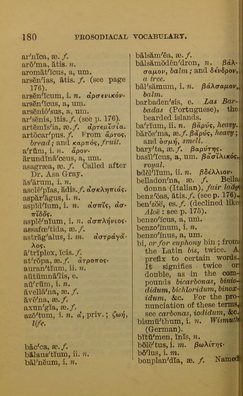 ai-'iitcn, £B. /. arS'ma, atis. ii. aromat'Icus, a, um. ars6n'ias, atis. /. (see page 17G). arsSn'Icum, i. n, dpireviKov- ars6u'Ious, a, um. ars&nio'sus, a, um. ar's6nis, itis./. (see p. 176). artfimis'ia, te./. dpTsulaia.. artOcar'pus./. From apros, bread; and Kapiton, fruit. a'rGm, i. v. dpov- arundlna'ceus, a, um. asagnea, te. /. Called after Dr. Asa Gray, as'arum, i. n. ascle'pTas, adis./. daKXrjmdf. aspar'agus, i. n. aspTd'Ium, i. n. oo-ttis, dcr- niSot. ^ asplC'ntum, i. n. oVTrAtji'ios. assafoe'tida, te. /. astrag'alus, i. /». daTpayd- Aos. iVtrlplex, ids. /. at'r6pa, m.f. arpoTros. auran'tlum, ii. v. aQtumua'lis, c. afl'rum, i. n. avella'na, te. /. ave'ua, 88./. axun'gla, 88./. azo'tum, i. ». d, priv.; ^to^, life. bac'ca, se./. balaus'tlum, ii. n. bal'u6um, i. n. I balsam'6a, a3. /. I balsambden'dron, n. pd\-i ao.p.ov, balm; and 66V5poi/,| a tree. ^ bal'sammn, i. n. pdka-ap.ov,^ balm. '} barbaden'sis, e. Zat Bar-t badas (Portuguese), the» bearded islands, ba'rlum, ii. n. jSapus, heavy.^ barSs'ma, te.f.^apvi, heavy;; and b(Tp.rj, smell. bary'ta, 88./. papvTTjs. j basH'Icus, a, um. pd(Ti\iK6iJ^ royal. i bdel'llum, ii. n. pSiWiov- belladon'ua, 88. /. BeUaJ donna (Italian), fair ladym benz'bas, atis./. (seep. 176)J ben'zbe, es.f. (declined likcjj Aloe : see p. 175). j benzo'icus, a, uni. » benzo'iuum, i. n. | benzo'i'uus, a, um. I bi, or for euphony biu ; froml the Latin bis, twice. M prefix to certain words. It signifies twice or double, as in the com- pounds bicarbonas, binio- didum, bichloridum, binox- idum, &c. For the pro- nunciation of these terms, see eai’bonas, iodidum, &o. bismu'thnm, i. n. Wismvth (German). bitu'men, Inis, ^ | bSle'tus, i. 7/1. /3(oAiV))S- jj byius, i. m. _ i bonplan'dia, aa. /. Name*