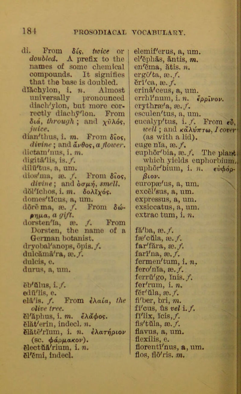 181 cli. From ii'j, tieice or doubled. A prefix to the names of some chemicol compounds. It signifies that tlie base is doubled, dl&cbylon, 1. m. Almo.st universally pronounced dloch'ylon, but more cor- rectly diacliyfion. From Sia, Oirouijh ; and xfiA6s, juice. dinn'thus, i. m. From SIos, divine; and ae6of,ajloicee. dietAiu'nus, i. 7»i. digiUl'lis, is./, iliifl'tus. a, um. dios'nm, lo. /. From Slot, divine; and oa/itj, smell. dOnIma, ro. /. From &m- gi)fia, a gift. llorKten^n, le. /. From Dorsten, the name of a G(‘rman botiuiist. dulc&m&'ra, vt.f. durus, a, um. edd'lis. e. elil'is. /. From (Aata, the olive tree. Sl'&phus, i. m. 611lt'erin, indecl. n. SlfiU‘'rIum, i. n. cAanjpioe (sc. i^appLaKoe). electtift'rium, i. n. 61'6mi, bided. ] elemif'orus, a, um. cFCph&s, &ntis, m. I eii'&ma, Ittis. n. I ergi/ta, re./. CrI'ca, aj. /. erinil'ceus, a, um. i errhi'num, i. n. ipplvov. erythrte'a, re. /. esculen'tus, a, um. onealyp'tus, i. f. From *5,1 icell; and icaAvrrru),/forrt'l (as with n lid), eugenia, re./. j euphOr'bia, re./. The plantl which yields euphorbhun-.i euiihOr'bium, i. ii. fiiov. europre'us, a, um. exsiccatus, a, um. cxtrac turn, 1. n. fll'lm, re./, fre'cttla, re. /. farl'na, re./, ferdnta, re./. ferrQ'go, Inis./, fSr'tlla, re./, fi'ber, bri, 711. fl'ous, (Is vel i.f. fl'lix, Ids,/. fls'tOla, re./, flavus, a, um. flexilis, e. florenti'nus, a, um. flos, flyris. m. utl>6p- p