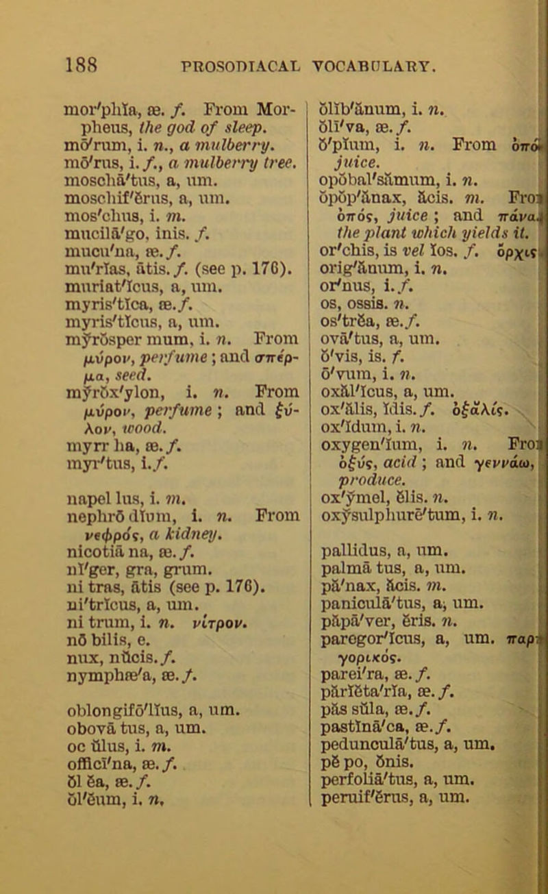 mor'phia, se. /. From Moi’- phens, the god of sleep. m^rvun, i. a mulberry. mo'rus, i. /., a mulberry tree. moscha'tus, a, um. moschif'firus, a, um. moB'chus, i. m. muciia'go, inis. /. mucu'na, ee.f. mu'rlas, atis./. (.see p. 17C). mnriat'Icus, a, um. myris'tlca, oe./. myris'tIcuB, a, um. myrOsper mum. i. n. From fiiipoi', perfume; and tririp- fxo, seed. myrOx'ylon, i. n. From jaiipoi', perfume ; and fii- \ov. icood. myrr iia, m.f. myi-'tus, i./. napel lus, i. m. nephrOdluni, 1. n. From vtibpdit O' kidney. nicotia na, ee. f. nt'ger, gra, grum. ni tras, fttis (see p. 176). ui'tricus, a, um. ni train, i. n. virpov. n5 bilis, e. mix, nilois./. nymphffi'a, ce.f. oblongito'llus, a, um. obova tus, a, um. oc tilus, i. m. offlci'na, se. /. 616a, 88./. ollb'anum, i. n. S bll'va, 88. f. • 6'plum, i. n. From 6irA juice. op5bal's!lmum, i. n. opop'anax, acis. m. Froj oTTOf, juice ; and nava^ the plant which yields it. or'chis, is vel los. /. opxi9k orig'&num, i. n. or^nus, i.f. os, ossis. n. ; os'tr6a, 88./. j ova'tus, a, um. ; 6'vis, is. f. o'vum, i. n. : ox&l'Icus, a, um. ox'aiis, Idis./. ofaAw. ox'Idum, i. n. oxygen'Ium, i. n. Fro| of us, acid ; and yevvia, !■ produce. ■ ox'ymel, 61is. n, > oxysulplmre'tum, i. n. | pallidus, a, um. * palma tus, a, um. I pa'nax, aois. m. ! paniouia'tus, a; um. | papa'ver, 6rls. n. 1 parogor'Icus, a, um. napM yopixds. parei'ra, 88. /. parl6ta'rla, 88. /. passfila, 88./. pastlna'ca, se./. peduncula'tus, a, um. p6po, 6nis. perfolia'tus, a, um. I